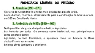 PRINCIPAIS LÍDERES DO PERÍODO
1. Atanásio (293 –373)
Patriarca de Alexandria foi um dos mais destacados pais da Igreja.
Ainda diácono, contribuiu decisivamente para a condenação da heresia ariana
em 325 no Concílio de Nicéia.
2. Ambrósio de Milão (340 – 407)
Teólogo e líder da Igreja, discipulou e batizou Agostinho.
Era honrado por todos não somente como intelectual, mas principalmente
como amoroso pastor.
Agostinho, no livro Confissões, o apresenta como um homem de Deus
dedicadíssimo aos estudos.
Em suas obras combateu o arianismo.
 