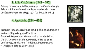 3. João Crisóstomo ( 345 – 407)
Teólogo e escritor cristão, arcebispo de Constantinopla.
Pela sua inflamada retórica, ficou conhecido como
Crisóstomo (que em grego significa boca de ouro).
4. Agostinho (354 – 430)
Bispo de Hipona, Agostinho (354-430) é considerado o
maior teólogo da Igreja Primitiva.
Grande intérprete e sistematizador das doutrinas
cristãs, deixou mais de 600 obras, entre as quais
Confissões, Santíssima Trindade, Cidade de Deus,
Narrações Sobre os Salmos etc.
 