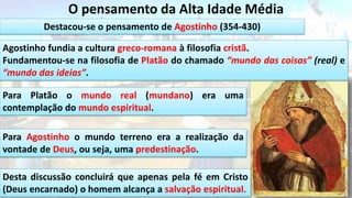 O pensamento da Alta Idade Média
Destacou-se o pensamento de Agostinho (354-430)
Agostinho fundia a cultura greco-romana à filosofia cristã.
Fundamentou-se na filosofia de Platão do chamado “mundo das coisas” (real) e
“mundo das ideias”.
Para Platão o mundo real (mundano) era uma
contemplação do mundo espiritual.
Para Agostinho o mundo terreno era a realização da
vontade de Deus, ou seja, uma predestinação.
Desta discussão concluirá que apenas pela fé em Cristo
(Deus encarnado) o homem alcança a salvação espiritual.
 