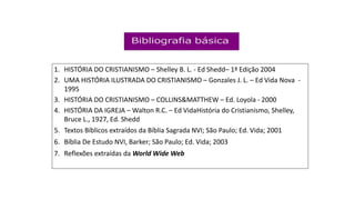 1. HISTÓRIA DO CRISTIANISMO – Shelley B. L. - Ed Shedd– 1ª Edição 2004
2. UMA HISTÓRIA ILUSTRADA DO CRISTIANISMO – Gonzales J. L. – Ed Vida Nova -
1995
3. HISTÓRIA DO CRISTIANISMO – COLLINS&MATTHEW – Ed. Loyola - 2000
4. HISTÓRIA DA IGREJA – Walton R.C. – Ed VidaHistória do Cristianismo, Shelley,
Bruce L., 1927, Ed. Shedd
5. Textos Bíblicos extraídos da Bíblia Sagrada NVI; São Paulo; Ed. Vida; 2001
6. Bíblia De Estudo NVI, Barker; São Paulo; Ed. Vida; 2003
7. Reflexões extraídas da World Wide Web
 