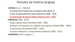 Períodos da História daIgreja
• ANTIGA (5 a.C – 590 d.C)
• O avanço do Cristianismo no Império (até 100 d. C)
• A luta da igreja primitiva para sobreviver (100 - 313)
• A instauração da Igreja Católica Imperial (313 - 500)
•MEDIEVAL (590 - 1517)
• Surge a Igreja Latino-Teutônica (590 - 800)
• Avanços e retrocessos nas relações entre Igreja e Estado (800 - 1054)
• A supremacia da papado (1054 - 1305)
• O ocaso medieval e o renascimento moderno (1309 - 1517)
• MODERNA (1517 e depois…)
 