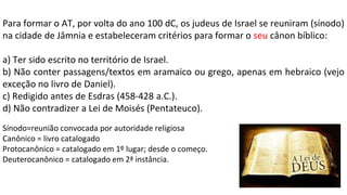 Para formar o AT, por volta do ano 100 dC, os judeus de Israel se reuniram (sínodo)
na cidade de Jâmnia e estabeleceram critérios para formar o seu cânon bíblico:
a) Ter sido escrito no território de Israel.
b) Não conter passagens/textos em aramaico ou grego, apenas em hebraico (vejo
exceção no livro de Daniel).
c) Redigido antes de Esdras (458-428 a.C.).
d) Não contradizer a Lei de Moisés (Pentateuco).
Sínodo=reunião convocada por autoridade religiosa
Canônico = livro catalogado
Protocanônico = catalogado em 1º lugar; desde o começo.
Deuterocanônico = catalogado em 2ª instância.
 
