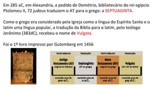 Em 285 aC, em Alexandria, a pedido de Demétrio, bibliotecário do rei egípcio
Ptolomeu II, 72 judeus traduzem o AT para o grego: a SEPTUAGINTA.
Como o grego era considerado pela Igreja como a língua do Espírito Santo e o
latim uma língua popular, a tradução da Bíblia para o latim, pelo teólogo
Jerônimo (383dC), recebeu o nome de Vulgata.
Foi o 1º livro impresso por Gutemberg em 1456
 