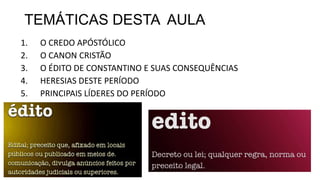 TEMÁTICAS DESTA AULA
1. O CREDO APÓSTÓLICO
2. O CANON CRISTÃO
3. O ÉDITO DE CONSTANTINO E SUAS CONSEQUÊNCIAS
4. HERESIAS DESTE PERÍODO
5. PRINCIPAIS LÍDERES DO PERÍODO
 