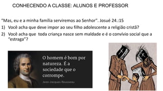 CONHECENDO A CLASSE: ALUNOS E PROFESSOR
“Mas, eu e a minha família serviremos ao Senhor". Josué 24.:15
1) Você acha que deve impor ao seu filho adolescente a religião cristã?
2) Você acha que toda criança nasce sem maldade e é o convívio social que a
“estraga”?
 