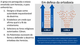 Em defesa da ortodoxiaA igreja era perseguida e estava
envolvida com heresias, e para
enfrentá-las:
1. Designa o bispo como
autoridade inquestionável
da doutrina.
2. Estabelece um credo que
afirma qual é a fé do
cristianismo.
3. Seleciona os livros religiosos
autorizados: Cânon.
4. Os Polemistas escrevem de
forma a defender a doutrina
ortodoxa das heresias.
 