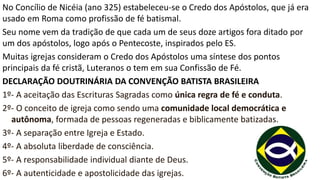 No Concílio de Nicéia (ano 325) estabeleceu-se o Credo dos Apóstolos, que já era
usado em Roma como profissão de fé batismal.
Seu nome vem da tradição de que cada um de seus doze artigos fora ditado por
um dos apóstolos, logo após o Pentecoste, inspirados pelo ES.
Muitas igrejas consideram o Credo dos Apóstolos uma síntese dos pontos
principais da fé cristã, Luteranos o tem em sua Confissão de Fé.
DECLARAÇÃO DOUTRINÁRIA DA CONVENÇÃO BATISTA BRASILEIRA
1º- A aceitação das Escrituras Sagradas como única regra de fé e conduta.
2º- O conceito de igreja como sendo uma comunidade local democrática e
autônoma, formada de pessoas regeneradas e biblicamente batizadas.
3º- A separação entre Igreja e Estado.
4º- A absoluta liberdade de consciência.
5º- A responsabilidade individual diante de Deus.
6º- A autenticidade e apostolicidade das igrejas.
 