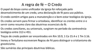 A regra de fé – O Credo
O papel do bispo como unificador da Igreja foi reforçado pelo
desenvolvimento de um credo, uma declaração de fé para uso público.
O credo contém artigos para a manutenção e o bem-estar teológico da Igreja.
Os credos servem para firmar a ortodoxia, identificar os crentes entre si e
servir como resumo claro das doutrinas essenciais da fé.
Os credos conciliares, ou universais, surgiram no período da controvérsia
teológica entre 313 e 451.
Traços de credo podem ser encontrados em Rm 10.9, 1 Co 15.4 e 1 Tm 3.16.
Ireneu e Tertuliano escreveram Regras de Fé para distinguir o cristianismo do
gnosticismo.
São sumários das principais doutrinas bíblicas.
 