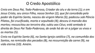O Credo Apostólico
Creio em Deus Pai, Todo-Poderoso, Criador do céu e da terra (1); e em
Jesus Cristo, seu único Filho, nosso Senhor (2), que foi concebido pelo
poder do Espírito Santo, nasceu da virgem Maria (3); padeceu sob Pôncio
Pilatos, foi crucificado, morto e sepultado (4); desceu à mansão dos
mortos; ressuscitou ao terceiro dia; subiu aos Céus; está sentado à
direita de Deus Pai Todo-Poderoso, de onde há de vir a julgar os vivos e
os mortos (5).
Creio no Espírito Santo (6), na Santa Igreja católica (7), na comunhão dos
Santos, na remissão dos pecados (8), na ressurreição da carne (9), na
vida eterna (10). Amém.
 