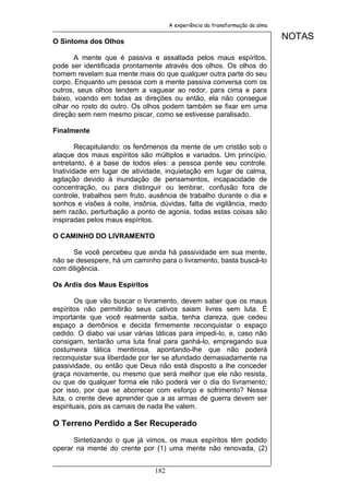 A experiência da transformação da alma


O Sintoma dos Olhos
                                                                               NOTAS

       A mente que é passiva e assaltada pelos maus espíritos,
pode ser identificada prontamente através dos olhos. Os olhos do
homem revelam sua mente mais do que qualquer outra parte do seu
corpo. Enquanto um pessoa com a mente passiva conversa com os
outros, seus olhos tendem a vaguear ao redor, para cima e para
baixo, voando em todas as direções ou então, ela não consegue
olhar no rosto do outro. Os olhos podem também se fixar em uma
direção sem nem mesmo piscar, como se estivesse paralisado.

Finalmente

        Recapitulando: os fenômenos da mente de um cristão sob o
ataque dos maus espíritos são múltiplos e variados. Um princípio,
entretanto, é a base de todos eles: a pessoa perde seu controle.
Inatividade em lugar de atividade, inquietação em lugar de calma,
agitação devido à inundação de pensamentos, incapacidade de
concentração, ou para distinguir ou lembrar, confusão fora de
controle, trabalhos sem fruto, ausência de trabalho durante o dia e
sonhos e visões à noite, insônia, dúvidas, falta de vigilância, medo
sem razão, perturbação a ponto de agonia, todas estas coisas são
inspiradas pelos maus espíritos.

O CAMINHO DO LIVRAMENTO

      Se você percebeu que ainda há passividade em sua mente,
não se desespere, há um caminho para o livramento, basta buscá-lo
com diligência.

Os Ardis dos Maus Espíritos

        Os que vão buscar o livramento, devem saber que os maus
espíritos não permitirão seus cativos saiam livres sem luta. É
importante que você realmente saiba, tenha clareza, que cedeu
espaço a demônios e decida firmemente reconquistar o espaço
cedido. O diabo vai usar várias táticas para impedi-lo, e, caso não
consigam, tentarão uma luta final para ganhá-lo, empregando sua
costumeira tática mentirosa, apontando-lhe que não poderá
reconquistar sua liberdade por ter se afundado demasiadamente na
passividade, ou então que Deus não está disposto a lhe conceder
graça novamente, ou mesmo que será melhor que ele não resista,
ou que de qualquer forma ele não poderá ver o dia do livramento;
por isso, por que se aborrecer com esforço e sofrimento? Nessa
luta, o crente deve aprender que a as armas de guerra devem ser
espirituais, pois as carnais de nada lhe valem.

O Terreno Perdido a Ser Recuperado

      Sintetizando o que já vimos, os maus espíritos têm podido
operar na mente do crente por (1) uma mente não renovada, (2)


                                182
 