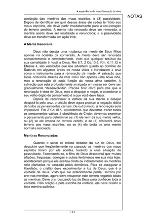 A experiência da transformação da alma


aceitação das mentiras dos maus espíritos, e (3) passividade.
                                                                               NOTAS
Depois de identificar em qual dessas áreas ele cedeu território aos
maus espíritos, ele deve partir imediatamente para a recuperação
do terreno perdido. A mente não renovada deve ser renovada; a
mentira aceita deve ser localizada e renunciada; e a passividade
deve ser transformada em ação livre.

A Mente Renovada

       Deus não deseja uma mudança na mente de Seus filhos
apenas na ocasião da conversão. A mente deve ser renovada
constantemente e completamente, visto que qualquer resíduo da
sua carnalidade é hostil a Deus. Rm 8:7, 2 Co.10:5; Rm. 6:11,12 e
Efésios 4, são versículos que nos advertem quanto ao domínio de
Satanás em algumas áreas de nossa vidas e introduzem a cruz
como o instrumento para a renovação da mente. A salvação que
Deus comunica através da cruz inclui não apenas uma nova vida,
mas a renovação de cada função da nossa alma também. A
salvação que está profundamente arraigada em nosso ser deve ser
gradualmente "desenvolvida". Precisa ficar claro para nós que a
renovação é obra de Deus, mas o despojar o negar, o abandonar o
seu velho órgão do pensamento é o que você deve fazer.
       Depois de reconhecer a velhice da sua mente e desejar
despojá-la pela cruz, o cristão deve agora praticar a negação diária
de todos os pensamentos carnais. De outro modo, a renovação será
impossível. Em 2 Co.10.5, aprendemos que devemos trazer todos
os pensamentos cativos à obediência de Cristo; devemos examinar
o pensamento para determinar se: (1) ele vem da sua mente velha,
ou (2) se ele emana do terreno cedido, e se (3) oferecerá novo
terreno aos maus espíritos, ou se (4) ele brota de uma mente
normal e renovada.

Mentiras Renunciadas

       Quando o salvo se coloca debaixo da luz de Deus, ele
descobre que freqüentemente no passado as mentiras dos maus
espíritos foram por ele aceitas, levando a uma situação de
passividade. Exercitando-se, o filho de Deus descobrirá que muitas
aflições, fraquezas, doenças e outros fenômenos em sua vida hoje,
aconteceram porque ele aceitou direta ou indiretamente as mentiras
nele plantadas no passado pelos demônios. Para se assegurar a
liberdade, o cristão deve experimentar a luz de Deus, que é a
verdade de Deus. Visto que ele anteriormente perdeu terreno por
crer nas mentiras, agora deve recuperar este terreno negando todas
as mentiras. Deve orar buscando luz de Deus para conhecer toda a
verdade. Pela oração e pela escolha da vontade, ele deve resistir a
toda mentira satânica.




                                183
 