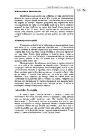 A experiência da transformação da alma


A Normalidade Reconhecida
                                                                               NOTAS

       O crente passivo que deseja se libertar precisa urgentemente
determinar o que é normal para ele. Ele precisa ser restaurado ao
seu estado original aquele estado que possuía antes de cair através
do engano do inimigo. Algumas perguntas são importantes fazer
nesse processo de volta à normalidade: qual era a minha condição
anterior? A que distância eu estou dela hoje? Como posso ser
restaurado a ela? E ainda: Minha mente nasceu tão confusa ou
houve uma ocasião quando não era confuso? Minha memória
sempre foi tão pobre ou houve um período quando eu podia lembrar
bem?

A Passividade Destruída

       Precisamos entender uma lei básica no reino espiritual: nada
que pertença ao homem pode ser realizado sem o consentimento
da sua vontade. É devido à ignorância que o filho de Deus aceita o
engano dos maus espíritos e dá permissão a eles para operarem
em sua vida. Agora, para retomar o terreno, deve retirar o
consentimento dado aos demônios, insistindo no fato de que ele é
seu próprio senhor e não vai tolerar que o inimigo manipule
qualquer parte do seu ser.
       Nesse processo de retomada, o crente deve tomar a iniciativa
em cada ação e não depender de ninguém mais. Ele deve tomar
sua própria decisão, sem esperar passivamente pelo outros ou por
circunstâncias. Orando e vigiando, deve avançar passo a passo.
Deve exercitar sua mente e pensar: pensar no que deve fazer, falar
ou se tornar. O crente deve entender que este processo pode
demorar. Cada sugestão do inimigo dada ao crente deve ser
enfrentada resolutamente com a verdade da Bíblia. Responda as
dúvidas com os textos da fé; reaja ao desespero com as palavras de
esperança; responda ao temor com palavras de paz. A vitória é
obtida pelo manejo da Espada do Espírito.

 Liberdade e Renovação

        À medida que o crente recupera o terreno, o efeito se
manifestará. No início, quando começa o processo, pode parecer
que as coisas estão piorando, mas não desista. Se você
permanecer no fundamento da cruz e exercitar sua mente para
resistir a usurpação do inimigo, logo será libertado completamente e
se tornará senhor da sua própria vida mental. Deus quer que a
mente do cristão seja não apenas livrada dos grilhões do poder das
trevas pelo controle de si mesma, mas que seja renovada a fim de
poder cooperar completamente com o Espírito Santo.




                                184
 