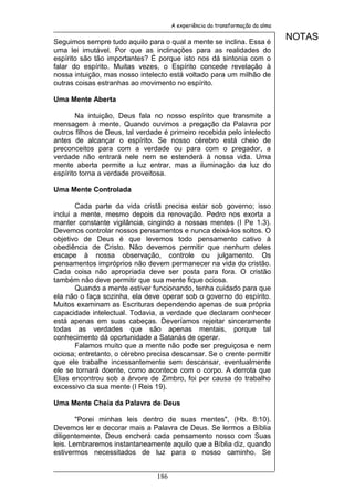 A experiência da transformação da alma


Seguimos sempre tudo aquilo para o qual a mente se inclina. Essa é
                                                                               NOTAS
uma lei imutável. Por que as inclinações para as realidades do
espírito são tão importantes? É porque isto nos dá sintonia com o
falar do espírito. Muitas vezes, o Espírito concede revelação à
nossa intuição, mas nosso intelecto está voltado para um milhão de
outras coisas estranhas ao movimento no espírito.

Uma Mente Aberta

       Na intuição, Deus fala no nosso espírito que transmite a
mensagem à mente. Quando ouvimos a pregação da Palavra por
outros filhos de Deus, tal verdade é primeiro recebida pelo intelecto
antes de alcançar o espírito. Se nosso cérebro está cheio de
preconceitos para com a verdade ou para com o pregador, a
verdade não entrará nele nem se estenderá à nossa vida. Uma
mente aberta permite a luz entrar, mas a iluminação da luz do
espírito torna a verdade proveitosa.

Uma Mente Controlada

       Cada parte da vida cristã precisa estar sob governo; isso
inclui a mente, mesmo depois da renovação. Pedro nos exorta a
manter constante vigilância, cingindo a nossas mentes (I Pe 1.3).
Devemos controlar nossos pensamentos e nunca deixá-los soltos. O
objetivo de Deus é que levemos todo pensamento cativo à
obediência de Cristo. Não devemos permitir que nenhum deles
escape à nossa observação, controle ou julgamento. Os
pensamentos impróprios não devem permanecer na vida do cristão.
Cada coisa não apropriada deve ser posta para fora. O cristão
também não deve permitir que sua mente fique ociosa.
       Quando a mente estiver funcionando, tenha cuidado para que
ela não o faça sozinha, ela deve operar sob o governo do espírito.
Muitos examinam as Escrituras dependendo apenas de sua própria
capacidade intelectual. Todavia, a verdade que declaram conhecer
está apenas em suas cabeças. Deveríamos rejeitar sinceramente
todas as verdades que são apenas mentais, porque tal
conhecimento dá oportunidade a Satanás de operar.
       Falamos muito que a mente não pode ser preguiçosa e nem
ociosa; entretanto, o cérebro precisa descansar. Se o crente permitir
que ele trabalhe incessantemente sem descansar, eventualmente
ele se tornará doente, como acontece com o corpo. A derrota que
Elias encontrou sob a árvore de Zimbro, foi por causa do trabalho
excessivo da sua mente (I Reis 19).

Uma Mente Cheia da Palavra de Deus

        "Porei minhas leis dentro de suas mentes", (Hb. 8:10).
Devemos ler e decorar mais a Palavra de Deus. Se lermos a Bíblia
diligentemente, Deus encherá cada pensamento nosso com Suas
leis. Lembraremos instantaneamente aquilo que a Bíblia diz, quando
estivermos necessitados de luz para o nosso caminho. Se


                                186
 