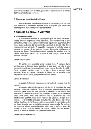 A experiência da transformação da alma


estivermos unidos com a Bíblia, poderemos compreender a mente
                                                                              NOTAS
de Deus em todos os sentidos.


O Clamor por Uma Mente Purificada

      O cristão deve pedir continuamente a Deus que purifique sua
vida mental e a mantenha sempre nova. Ore para que você não
apenas pense nEle, mas pense corretamente.

A ANÁLISE DA ALMA - A VONTADE

A Vontade do Crente
       A vontade do homem é órgão pelo qual ele toma decisões.
Nossa emoção expressa como sentimos, nossa mente diz o que
pensamos, mas nossa vontade comunica aquilo que queremos. De
modo que, na busca do crescimento espiritual, o crente não deve
negligenciar sua vontade. A salvação verdadeira e perfeita salva a
vontade do homem. A vontade do homem deve estar unida com a
vontade de Deus. Conseqüentemente, depois de receber vida, o
crente deve estar atendo não apenas à sua intuição, mas à sua
vontade também.

Uma Vontade Livre

        O crente deve exercitar uma vontade livre. A vontade livre
significa que o homem pode escolher o que quer, ele não é um
brinquedo mecânico para ser dirigido pelos outros. Em Gn. 2:16,17,
Deus persuadiu, proibiu, mas nunca forçou Adão a cumprir Sua
vontade. Para o crente obedecer a Deus, é necessária uma
disposição da sua parte, porque Deus nunca o força.

Queda e Salvação

       A queda do homem trouxe enorme prejuízo à vontade livre do
homem.
       A queda original do homem foi devido à rebelião da sua
vontade contra a vontade de Deus; e, por isso, sua salvação atual é
realizada pela volta de sua vontade à obediência de Deus. No
momento do novo nascimento, a vontade do homem ainda não está
unida com Deus, mas sua vontade caía é levantada por sua
aceitação do Senhor Jesus e sua rejeição de Satanás, do ego e do
mundo. Ter a vontade renovada é muito mais vital do que as outras
partes da alma. A mente pode ser desorientada e a emoção pode
ser desordenada, mas a vontade não pode estar errada. Se estiver,
ela introduz sérias conseqüências, visto ser o próprio ego do
homem e por controlar todos os outros órgãos. Se ela estiver
errada, a vontade de Deus não pode ser realizada.

Uma Vontade Submissa



                               187
 