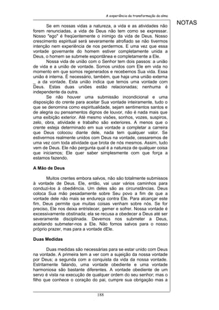 A experiência da transformação da alma


       Se em nossas vidas a natureza, a vida e as atividades não
                                                                              NOTAS
forem renunciadas, a vida de Deus não tem como se expressar.
Nosso "ego" é freqüentemente o inimigo da vida de Deus. Nosso
crescimento espiritual será severamente atrofiado se não tivermos
intenção nem experiência de nos perdermos. E uma vez que essa
vontade governante do homem estiver completamente unida a
Deus, o homem se submete espontânea e completamente a Ele.
       Nossa vida de união com o Senhor tem dois passos: a união
de vida e a união de vontade. Somos unidos com Ele em vida no
momento em que somos regenerados e recebemos Sua vida. Essa
união é interna. É necessário, também, que haja uma união externa
_ a da vontade. Esta união indica que temos uma vontade com
Deus. Estas duas uniões estão relacionadas; nenhuma é
independente da outra.
       Se não houver uma submissão incondicional e uma
disposição do crente para aceitar Sua vontade inteiramente, tudo o
que se denomina como espiritualidade, sejam sentimentos santos e
de alegria ou pensamentos dignos de louvor, não é nada mais que
uma exibição exterior. Até mesmo visões, sonhos, vozes, suspiros,
zelo, obra, atividade e trabalho são exteriores. A menos que o
crente esteja determinado em sua vontade a completar a carreira
que Deus colocou diante dele, nada tem qualquer valor. Se
estivermos realmente unidos com Deus na vontade, cessaremos de
uma vez com toda atividade que brota de nós mesmos. Assim, tudo
vem de Deus. Ele não pergunta qual é a natureza de qualquer coisa
que iniciamos; Ele quer saber simplesmente com que força a
estamos fazendo.

A Mão de Deus

       Muitos crentes embora salvos, não são totalmente submissos
à vontade de Deus. Ele, então, vai usar vários caminhos para
conduzi-los à obediência. Um deles são as circunstâncias. Deus
coloca Sua mão pesadamente sobre Seu povo a fim de que a
vontade dele não mais se endureça contra Ele. Para alcançar este
fim, Deus permite que muitas coisas venham sobre nós. Se for
preciso, Ele nos deixa entristecer, gemer e sofrer. Nossa vontade é
excessivamente obstinada; ela se recusa a obedecer a Deus até ser
severamente disciplinada. Devemos nos submeter a Deus,
aceitando submeter-nos a Ele. Não fomos salvos para o nosso
próprio prazer, mas para a vontade dEle.

Duas Medidas

       Duas medidas são necessárias para se estar unido com Deus
na vontade. A primeira tem a ver com a sujeição da nossa vontade
por Deus; a segunda com a conquista da vida da nossa vontade.
Estritamente falando, uma vontade obediente e uma vontade
harmoniosa são bastante diferentes. A vontade obediente de um
servo é vista na execução de qualquer ordem do seu senhor; mas o
filho que conhece o coração do pai, cumpre sua obrigação mas a


                               188
 
