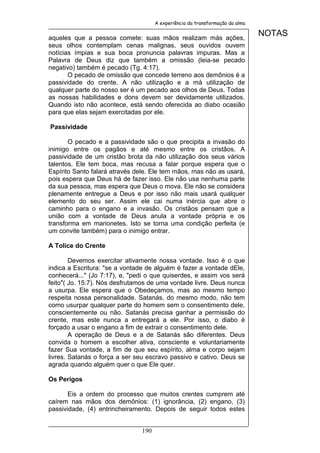 A experiência da transformação da alma


aqueles que a pessoa comete: suas mãos realizam más ações,
                                                                              NOTAS
seus olhos contemplam cenas malignas, seus ouvidos ouvem
notícias ímpias e sua boca pronuncia palavras impuras. Mas a
Palavra de Deus diz que também a omissão (leia-se pecado
negativo) também é pecado (Tg. 4:17).
       O pecado de omissão que concede terreno aos demônios é a
passividade do crente. A não utilização e a má utilização de
qualquer parte do nosso ser é um pecado aos olhos de Deus. Todas
as nossas habilidades e dons devem ser devidamente utilizados.
Quando isto não acontece, está sendo oferecida ao diabo ocasião
para que elas sejam exercitadas por ele.

Passividade

       O pecado e a passividade são o que precipita a invasão do
inimigo entre os pagãos e até mesmo entre os cristãos. A
passividade de um cristão brota da não utilização dos seus vários
talentos. Ele tem boca, mas recusa a falar porque espera que o
Espírito Santo falará através dele. Ele tem mãos, mas não as usará,
pois espera que Deus há de fazer isso. Ele não usa nenhuma parte
da sua pessoa, mas espera que Deus o mova. Ele não se considera
plenamente entregue a Deus e por isso não mais usará qualquer
elemento do seu ser. Assim ele cai numa inércia que abre o
caminho para o engano e a invasão. Os cristãos pensam que a
união com a vontade de Deus anula a vontade própria e os
transforma em marionetes. Isto se torna uma condição perfeita (e
um convite também) para o inimigo entrar.

A Tolice do Crente

        Devemos exercitar ativamente nossa vontade. Isso é o que
indica a Escritura: "se a vontade de alguém é fazer a vontade dEle,
conhecerá..." (Jo 7:17), e, "pedi o que quiserdes, e assim vos será
feito"( Jo. 15:7). Nós desfrutamos de uma vontade livre. Deus nunca
a usurpa. Ele espera que o Obedeçamos, mas ao mesmo tempo
respeita nossa personalidade. Satanás, do mesmo modo, não tem
como usurpar qualquer parte do homem sem o consentimento dele,
conscientemente ou não. Satanás precisa ganhar a permissão do
crente, mas este nunca a entregará a ele. Por isso, o diabo é
forçado a usar o engano a fim de extrair o consentimento dele.
        A operação de Deus e a de Satanás são diferentes. Deus
convida o homem a escolher ativa, consciente e voluntariamente
fazer Sua vontade, a fim de que seu espírito, alma e corpo sejam
livres. Satanás o força a ser seu escravo passivo e cativo. Deus se
agrada quando alguém quer o que Ele quer.

Os Perigos

       Eis a ordem do processo que muitos crentes cumprem até
caírem nas mãos dos demônios: (1) ignorância, (2) engano, (3)
passividade, (4) entrincheiramento. Depois de seguir todos estes


                               190
 