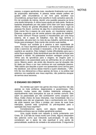 A experiência da transformação da alma


passos, o engano aprofunda mais, resultando finalmente num cerco
                                                                               NOTAS
de proporções alarmantes. A pessoa nesse estado prefere ser
guiado pela circunstância a ser livre para escolher sua
circunstância, porque fazer uma escolha é muito cansativo para ele.
Em tal condição de inércia, decidir uma questão pequena se torna
uma tarefa tremenda. A vítima busca ajuda em toda parte. Sente-se
bastante atrapalhado por não saber como lidar com seus negócios
diários. Parece ter grande dificuldade em compreender o que as
pessoas lhe dizem. Lembrar de algo lhe é extremamente doloroso.
Este crente fica à espera de uma ajuda, um impulsionar exterior.
Estamos sugerindo que tal crente passivo não gosta de trabalhar?
De modo nenhum! Porque quando é impulsionado por uma força
externa, ele é capaz de trabalhar; mas tão logo termina a
compulsão, ele pára bem no meio de seu trabalho, sentindo-se sem
forças para prosseguir. Este crente não conclui suas tarefas.
       Porque sua vontade já é passiva e sem capacidade de
operar, os maus espíritos geralmente o conduzirão a uma situação
onde o exercício da vontade é necessário, a fim de embaraçá-lo e
sujeitá-lo ao escárnio. Eles instigam muitas dificuldades para que o
santo fique esgotado. Quão lamentável que ele não tenha força para
protestar e resistir. As potestades levaram vantagem porque sua
vítima caiu da ignorância para o engano, do engano paro a
passividade e da passividade para os sofrimentos de um profundo
cerco. Mesmo assim, ele ainda não discerniu que tal situação não
foi dada por Deus e por isso continua em sua aceitação passiva.
"Não sabeis que daquele a quem vos apresentais como servos para
lhe obedecer, sois servos desse mesmo a quem obedeceis..." (Rm.
6:6) Se nos oferecemos a Deus apenas de boca, e na prática real
estamos nos sujeitando aos maus espíritos, não podemos escapar
de sermos seus escravos.


O ENGANO DO CRENTE

        Os crentes que caem nas garras dos maus espíritos não são
apenas os mais profanos, degenerados e pecaminosos. Pelo
contrário, muitas vezes são cristãos totalmente entregues a
espiritualmente mais avançados do que os crentes comuns. Eles
caem na passividade por não conhecerem como cooperar com
Deus. Estão cheios de boas intenções, mas honestidade não é a
condição para não ser enganado; mas o conhecimento sim. Como
ele pode esperar que Deus o proteja, por causa de suas boas
intenções, quando está cumprindo os pré-requisitos para a
operação dos maus espíritos?
        Consideraremos agora, com alguns detalhes, alguns
conceitos errôneos que os cristãos geralmente aceitam.
        Uma noção errada com respeito à morte juntamente com
Cristo, Gl. 2:20 fala da nossa morte com Cristo. Alguns interpretam
tais palavras como que indicando auto-anulação. O que eles
consideram ser o ápice da vida espiritual é uma perda de
personalidade, ausência de vontade e de autocontrole. O argumento


                                191
 