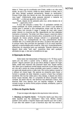 A experiência da transformação da alma


deles é: "Visto que fui crucificado com Cristo, então o eu não mais
                                                                               NOTAS
existe. Já que o Eu morreu, então eu devo praticar a morte, isto é,
não devo abrigar qualquer pensamento, desejo ou sentimento.
Porque Cristo está vivo dentro de mim, Ele pensará ou sentirá em
meu lugar". Infelizmente estas pessoas ignoram o restante do
versículo: "...a vida que agora Eu vivo na carne".
       Paulo, depois de ter passado pela cruz, ainda declara de si
mesmo: "...agora (Eu) vivo"!
       A cruz não aniquila o nosso "Eu". O verdadeiro sentido da
nossa aceitação da morte juntamente com Cristo é que estamos
mortos para o pecado e que entregamos nossa vida da alma à
morte. Deus nos convida a negar o desejo de viver pelo nosso
poder natural e a vivermos por Ele, dependendo de Sua vitalidade
momento a momento. Tal andar com Deus requer o exercício diário
da nossa vontade, de uma maneira ativa, consciente e em fé, para a
negação da nossa própria energia natural e a apropriação da
energia divina. As conseqüências do mau entendimento dessa
verdade são: (1) o crente pára de ser ativo, (2) Deus não pode usá-
lo porque violou Seu princípio de operação e (3) os maus espíritos
agarram a oportunidade para invadi-lo, visto que, involuntariamente,
preencheu os requisitos para sua operação. Quando dizemos que
alguém deve estar "sem ego", queremos dizer sem qualquer
atividade do ego, e não sem a existência do ego.

A Operação de Deus

       Outro texto mal interpretado é Filipenses 2:13. "É Deus quem
opera em vós tanto o querer como o efetuar, para o seu bom
prazer". Alguns pensam que já que Deus deseja e opera em lugar
deles, então eles mesmos não precisam fazer isso. Esses santos
não vêem que a essência correta desse versículo é que Deus opera
em nós até o ponto da nossa prontidão para querer e realizar. Ele
só opera até aquele ponto e nada mais. Ele nunca realiza o querer e
o efetuar em nosso lugar. Ele apenas se empenha para trazer o
homem à posição de estar disposto a querer e fazer Sua vontade
excelente. Ele nos faz voltar para o Seu desejo, e depois nos deixa
tomar nossa decisão. Não é o propósito de Deus aniquilar nossa
vontade. Se assim não for, não teremos nos oferecido a Deus, mas
teremos feito uma aliança com um espírito maligno. A atitude
correta é essa: eu tenho minha própria vontade, entretanto, quero a
vontade de Deus.

A Obra do Espírito Santo

      O que se segue são alguns dos equívocos mais comuns.

1. Obedeça ao Espírito Santo - "O Espírito Santo que Deus tem
dado àqueles que lhe obedecem." Atos 5:32. Muitos crentes
aceitam como sendo o Espírito Santo todo espírito que vem a eles.
O que eles não sabem é que a Escritura aqui não nos ensina a



                                192
 