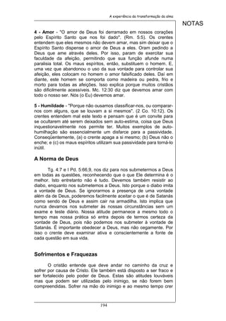 A experiência da transformação da alma

                                                                               NOTAS
4 - Amor - "O amor de Deus foi derramado em nossos corações
pelo Espírito Santo que nos foi dado". (Rm. 5:5). Os crentes
entendem que eles mesmos não devem amar, mas sim deixar que o
Espírito Santo dispense o amor de Deus a eles. Oram pedindo a
Deus que ame através deles. Por isso, param de exercitar sua
faculdade da afeição, permitindo que sua função afunde numa
paralisia total. Os maus espíritos, então, substituem o homem. E,
uma vez que abandonou o uso da sua vontade para controlar sua
afeição, eles colocam no homem o amor falsificado deles. Daí em
diante, este homem se comporta como madeira ou pedra, frio e
morto para todas as afeições. Isso explica porque muitos cristãos
são dificilmente acessíveis. Mc. 12:30 diz que devemos amar com
todo o nosso ser. Nós (o Eu) devemos amar.

5 - Humildade - "Porque não ousamos classificar-nos, ou comparar-
nos com alguns, que se louvam a si mesmos". (2 Co. 10:12). Os
crentes entendem mal este texto e pensam que é um convite para
se ocultarem até serem deixados sem auto-estima, coisa que Deus
inquestionavelmente nos permite ter. Muitos exemplos de auto-
humilhação são essencialmente um disfarce para a passividade.
Conseqüentemente, (a) o crente apaga a si mesmo; (b) Deus não o
enche; e (c) os maus espíritos utilizam sua passividade para torná-lo
inútil.

A Norma de Deus

       Tg. 4:7 e I Pd. 5:66,9, nos diz para nos submetermos a Deus
em todas as questões, reconhecendo que o que Ele determina é o
melhor. Isto entretanto não é tudo. Devemos também resistir ao
diabo, enquanto nos submetemos a Deus. Isto porque o diabo imita
a vontade de Deus. Se ignorarmos a presença de uma vontade
além da de Deus, poderemos facilmente aceitar o que é de Satanás
como sendo de Deus e assim cair na armadilha. Isto implica que
nunca devamos nos submeter às nossas circunstâncias sem um
exame e teste diário. Nossa atitude permanece a mesmo todo o
tempo mas nossa prática só entra depois de termos certeza da
vontade de Deus, pois não podemos nos submeter à vontade de
Satanás. É importante obedecer a Deus, mas não cegamente. Por
isso o crente deve examinar ativa e conscientemente a fonte de
cada questão em sua vida.


Sofrimentos e Fraquezas

       O cristão entende que deve andar no caminho da cruz e
sofrer por causa de Cristo. Ele também está disposto a ser fraco e
ser fortalecido pelo poder de Deus. Estas são atitudes louváveis
mas que podem ser utilizadas pelo inimigo, se não forem bem
compreendidas. Sofrer na mão do inimigo e ao mesmo tempo crer



                                194
 