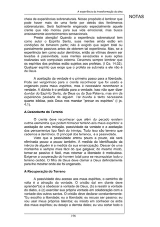 A experiência da transformação da alma


cheia de experiências sobrenaturais. Nosso propósito é lembrar que
                                                                               NOTAS
pode haver mais de uma fonte por detrás dos fenômenos
sobrenaturais. Será facilmente enganado especialmente aquele
crente que não morreu para sua vida emocional, mas busca
ansiosamente acontecimentos sensacionais.
       Preste atenção! Quando a experiência sobrenatural tem
como autor o Espírito Santo, suas mentes ainda estão em
condições de tomarem parte; não é exigido que sejam total ou
parcialmente passivos antes de obterem tal experiência. Mas, se a
experiência tem como autor demônios, então as vítimas devem ser
levadas à passividade, suas mentes esvaziadas e suas ações
realizadas sob compulsão externa. Devemos sempre lembrar que
os espíritos dos profetas estão sujeitos aos profetas. (I Co. 14:32).
Qualquer espírito que exige que o profeta se submeta a ele não é
de Deus.

      A aceitação da verdade é o primeiro passo para a liberdade.
Pode ser vergonhoso para o crente reconhecer que foi usado e
enganado pelos maus espíritos, mas é necessário reconhecer a
verdade. A dúvida é o prelúdio para a verdade. Isso não quer dizer
duvidar do Espírito Santo, de Deus ou da Sua Palavra, mas sim da
experiência passada de alguém. Tal dúvida é tanto necessária
quanto bíblica, pois Deus nos mandar "provar os espíritos" (I jo.
4:1).

A Descoberta do Terreno

       O crente deve reconhecer que além do pecado existem
outros elementos que podem fornecer terreno aos maus espíritos: a
aceitação de uma imitação, passividade da vontade e a aceitação
dos pensamentos tipo flash do inimigo. Tudo isso são terreno que
cedemos a demônios. O principal dos terrenos, é a passividade.
       Visto que a passividade entrou pouco a pouco, ela será
eliminada pouco a pouco também. A medida da identificação da
inércia de alguém é a medida da sua emancipação. Descer de uma
montanha é sempre mais fácil do que galgá-la; do mesmo modo,
tornar-se passivo é fácil, mas retomar a liberdade é meticuloso.
Exige-se a cooperação do homem total para se reconquistar todo o
terreno cedido. O filho de Deus deve clamar a Deus definidamente
para lhe mostrar onde ele foi enganado.

A Recuperação do Terreno

      A passividade deu acesso aos maus espíritos, o caminho de
volta é a ativação da vontade. O cristão daí em diante deve
aprender"(a) a obedecer a vontade de Deus, (b) a resistir a vontade
do diabo, e (c) exercitar sua própria vontade em colaboração com a
vontade dos outros santos. O cristão deve declarar constantemente:
"Eu escolho a liberdade; eu a liberdade; eu recuso ser passivo; eu
vou usar meus próprios talentos; eu insisto em conhecer os ardis
dos maus espíritos; eu desejo a derrota deles; eu vou cortar todo o


                                196
 