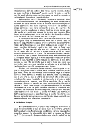 A experiência da transformação da alma


relacionamento com os poderes das trevas; eu me oponho a todas
                                                                               NOTAS
as suas mentiras e desculpas". Assim como no início o crente
permitiu a entrada dos maus espíritos, agora ele escolhe o oposto: o
corte pela raiz de qualquer base do inimigo.
        Durante este período de conflito, a vontade do cristão deve
ser envolvida ativamente com várias operações. Além de resolver e
escolher, ele deve também resistir e recusar. Resistindo ele proíbe
outras operações dos maus espíritos; recusando ele cancela a
antiga permissão que havia concedido a eles. Os espíritos do
inimigo, mesmo percebendo a atitude hostil do crente contra eles,
não sairão um centímetro sequer do terreno que ocupam. Eles
devem ser expulsos com força total. O filho de Deus deve utilizar
poder espiritual para imobilizar e remover o inimigo.
        A tentativa de reclamar áreas perdidas e recuperar o uso dos
seus órgãos pode ser extremamente difícil para o crente. Isso se
deve aos seguintes fatos: (a) sua própria vontade é essencialmente
fraca e portanto sem poder para dirigir cada parte do seu ser; (b) os
maus espíritos contendem contra ele com toda a força que
possuem. Se, por exemplo, ele tem sido passivo na questão de
decidir, agora ele vai cancelar o terreno dado e proibir os maus
espíritos de continuarem a operar. Ele está determinado a decidir
por si mesmo sem qualquer interferência deles. Mas descobre que
(a) não pode decidir e (b) que os maus espíritos não deixam que ele
decida e atue. Quando o crente recusa dar permissão a eles para
controlá-lo, eles não permitirão que o cativo deles atue sem sua
permissão. Mas, os maus espíritos se retirarão se a vontade do
crente resisti-los e proibir que ocupem seus órgãos.
        Na luta pela retomada da normalidade, o crente pode achar
que, no estágio inicial do combate, seus sintomas se tornam piores
que antes, como se sua vontade tivesse menos força e a mente
estivesse mais confusa à medida que batalha. Não se preocupe,
este é um sinal de que a vitória se aproxima! Isto revela que a
resistência tem dado resultado: o inimigo sentiu a pressão e está
conseqüentemente fazendo sua última oposição. Se o crente
prossegue oferecendo pressão, os maus espíritos sairão. Durante a
batalha, o crente deve se apropriar permanentemente da verdade
contida em Rm. 6:11, de que a morte do Senhor é a sua morte. Tal
fé o liberta da autoridade dos maus espíritos, visto que eles não têm
poder sobre quem está morto. O crente deve fazer uso da Palavra
de Deus para combater os espíritos maus. O crente, no entanto, não
deve se contentar com um pequeno ganho; não deve parar até que
sua normalidade seja totalmente recuperada.

A Verdadeira Direção

       Na verdadeira direção, o cristão não é obrigado a obedecer a
Deus mecanicamente. O que ele deve fazer é executar a vontade
de Deus ativamente. Na prática da obediência, o crente passa pelos
seguintes passos: (a) disposição para fazer a vontade de Deus
(Jo.7:17); (b) revelação dessa vontade à sua intuição, pelo Espírito



                                197
 