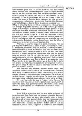 A experiência da transformação da alma


corpo também pode viver. O Espírito Santo dá vida aos nossos
                                                                               NOTAS
corpos. O corpo está caminhando para a sepultura; espiritualmente
falando, ele é considerado morto. Ora, se nosso corpo está morto,
como podemos empregá-lo para responder às exigências da vida
espiritual? O Espírito Santo deve dar vida aos nossos corpos de
morte. Nós temos o Espírito Santo habitando em nós; portanto,
nossos corpos mortais devem experimentar Sua vida. Através desse
poder de habitação, o Espírito Santo da vida aos nossos corpos.
O fato de o Espírito Santo dar vida a nossos corpos não quer dizer
que o "corpo do pecado" se tornou um corpo santo ou que nosso
"corpo de humilhação" foi transformado num corpo glorioso, ou que
este corpo mortal se revestiu de imortalidade. Isto só vai, de fato,
acontecer na vinda do Senhor. O sentido correto do Espírito Santo
dar vida aos nossos corpos é: (l) Ele nos restaurará quando
estivermos doentes, (2) nos preservará se não estivermos doentes.
Ele vai nos fortalecer para que possamos correr a carreira que nos
está proposta. Entretanto, muitos desconhecem esse benefício e
seus corpos se tornam um empecilho para a obra.
        "Porque, se viverdes segundo a carne, morrereis; mas, se
pelo Espírito mortificardes as obras do corpo, vivereis" (Rm. 8:13).
Se os cristãos rejeitarem a provisão de Deus e viverem pela carne,
certamente serão punidos. Por meio da vida dada ao nosso corpo
pelo Espírito Santo, devemos resistir à morte que está nele; caso
contrário, a morte completará rapidamente sua obra ali. Como
podemos esperar que Ele dê vida ao nosso corpo carnal se
negligenciarmos a obra de mortificar seus feitos? Pois somente
mortificando seus feitos pelo Espírito Santo é que podemos viver.
Muitos crentes erram aqui. Eles acham que o Espírito Santo daria
vida e força aos homens para capacitá-los a viver para si mesmos.
Que grande tolice! A vida que Deus dá ao nosso corpo tem como
propósito vivermos para Ele.
        Nós mesmos não podemos controlar nosso corpo, mas
através do Espírito Santo podemos. Ele nos capacitará a mortificar
seus feitos. Somente o Espírito Santo pode tomar o que a cruz
realizou e fazer com que os crentes a experimentem. Se ouvirmos a
verdade da cruz, mas não permitimos que Ele opere essa verdade
em nossas vidas, então tudo o que sabemos é uma teoria, um ideal.
        O reconhecimento de que o "nosso velho homem foi
crucificado com ele para que o corpo pecaminoso seja anulado", é
realmente bom; mas permaneceremos algemados pelos feitos
carnais, se "pelo Espírito" não "mortificarmos os feitos do corpo".

Glorifique a Deus

       I Co. 6:12-20 acrescenta uma luz nova sobre o assunto do
corpo do crente. Aqui, Paulo julga que todas as exigências do corpo,
tais como comer, beber ou sexo, são naturais, justas e lícitas.
Entretanto, ele entende que nem todas elas são necessariamente
úteis, nem devem escravizar o homem. Muitos cristãos não sabem
como lidar com a questão de comer e beber. Comem para se
satisfazer e, muitas vezes, exageram. O comer não deve impedir


                                199
 