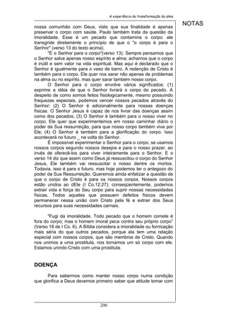 A experiência da transformação da alma


nossa comunhão com Deus, visto que sua finalidade é apenas
                                                                               NOTAS
preservar o corpo com saúde. Paulo também trata da questão da
imoralidade. Esse é um pecado que contamina o corpo: ele
transgride diretamente o princípio de que o "o corpo é para o
Senhor" (verso 13 do texto acima).
        "E o Senhor para o corpo"(verso 13). Sempre pensamos que
o Senhor salva apenas nosso espírito e alma; achamos que o corpo
é inútil e sem valor na vida espiritual. Mas aqui é declarado que o
Senhor é igualmente para o vaso de barro. A redenção de Cristo é
também para o corpo. Ele quer nos sarar não apenas de problemas
na alma ou no espírito, mas quer sarar também nosso corpo.
        O Senhor para o corpo envolve vários significados: (1)
exprime a idéia de que o Senhor livrará o corpo do pecado. A
despeito de como somos feitos fisiologicamente, mesmo possuindo
fraquezas especiais, podemos vencer nossos pecados através do
Senhor; (2) O Senhor é adicionalmente para nossas doenças
físicas. O Senhor Jesus é capaz de nos livrar das doenças assim
como dos pecados; (3) O Senhor é também para o nosso viver no
corpo. Ele quer que experimentemos em nosso caminhar diário o
poder da Sua ressurreição, para que nosso corpo também viva por
Ele; (4) O Senhor é também para a glorificação do corpo. Isso
acontecerá no futuro _ na volta do Senhor.
        É impossível experimentar o Senhor para o corpo, se usamos
nossos corpos segundo nossos desejos e para o nosso prazer, ao
invés de oferecê-los para viver inteiramente para o Senhor. E o
verso 14 diz que assim como Deus já ressuscitou o corpo do Senhor
Jesus, Ele também vai ressuscitar o nosso dentre os mortos.
Todavia, isso é para o futuro, mas hoje podemos ter o antegozo do
poder da Sua Ressurreição. Queremos ainda enfatizar a questão de
que o corpo de Cristo é para os nossos corpos. Nossos corpos
estão unidos ao dEle (I Co.12:27); conseqüentemente, podemos
extrair vida e força do Seu corpo para suprir nossas necessidades
físicas. Todos aqueles que possuem defeitos físicos devem
permanecer nessa união com Cristo pela fé e extrair dos Seus
recursos para suas necessidades carnais.

       "Fugi da imoralidade. Todo pecado que o homem comete é
fora do corpo; mas o homem imoral peca contra seu próprio corpo”
(Verso 18 de I Co. 6). A Bíblia considera a imoralidade ou fornicação
mais séria do que outros pecados, porque ela tem uma relação
especial com nossos corpos, que são membros de Cristo. Quando
nos unimos a uma prostituta, nos tornamos um só corpo com ele.
Estamos unindo Cristo com uma prostituta.


DOENÇA

      Para sabermos como manter nosso corpo numa condição
que glorifica a Deus devemos primeiro saber que atitude tomar com




                                200
 