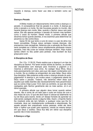 A experiência da transformação da alma


respeito à doença, como fazer uso dela e também como ser
                                                                              NOTAS
curados.


Doença e Pecado

       A Bíblia mostra um relacionamento íntimo entre a doença e o
pecado. A conseqüência final do pecado é a morte. A doença jaz
entre o pecado e a morte. Se não houvesse pecado no mundo, não
haveria doença nem morte. Mas, quando o Senhor Jesus veio para
salvar, Ele não apenas perdoou o pecado do homem mas também
curou o corpo do homem. Desse modo, a primeira atitude que
devemos tomar quando doentes, é nos examinar para determinar se
pecamos ou não contra Deus.
       Isaías 53 diz que tanto a cura do corpo e a paz da alma nos
foram concedidas. Porque Jesus carregou nossas doenças, não
precisamos mais carregá-las. Notemos que a salvação de Deus não
seria completa se o Senhor Jesus simplesmente perdoasse nossos
pecados, mas não curas se nossas doenças também. Hoje muitos
santos crêem no Seu poder para perdoar, mas duvidam da Sua
graça para curar.

A Disciplina de Deus

        Em I Co. 11:30-32, Paulo explica que a doença é um tipo da
disciplina do Senhor. Por terem errado diante do Senhor, os crentes
são disciplinados com doenças para movê-los a julgarem a si
mesmos e eliminarem seus erros. Ao castigar Seus filhos, Deus
trata graciosamente com eles, para que não sejam condenados com
o mundo. Se os cristãos se arrependem de suas faltas, Deus retira
Sua disciplina. Não podemos então evitar a doença através do auto-
julgamento? A doença é, em muitos casos, o julgamento aberto de
Deus sobre o pecado. Todavia, não devemos inferir disso que
aqueles que estão doentes são necessariamente mais pecaminosos
que os outros (Veja Lucas 13:2); bem ao contrário, os que são mais
castigados pelo Senhor geralmente são os mais santos. Jó é um
ótimo exemplo.
        A primeira atitude que alguém deve tomar quando estiver
doente, não é correr de um lado para o outro em busca de cura e
dos meios de cura. O que ele deve fazer é colocar-se totalmente na
luz de Deus para exame, tendo um desejo honesto de aprender se
está sendo castigado devido a alguma falta. Assim, o Espírito Santo
lhe mostrará onde ele tem falhado; e qualquer coisa que lhe for
mostrada, deve ser imediatamente confessada e abandonada. Se
aquele pecado tem prejudicado outras pessoas, então ele deve
fazer o melhor que puder para repará-lo, crendo ao mesmo tempo
em que Deus o aceitou. Deus fica feliz em retirar sua disciplina
quando não é mais necessária.

A Doença e o Ego



                               201
 