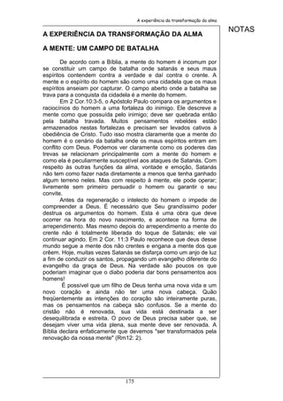 A experiência da transformação da alma

                                                                             NOTAS
A EXPERIÊNCIA DA TRANSFORMAÇÃO DA ALMA

A MENTE: UM CAMPO DE BATALHA

        De acordo com a Bíblia, a mente do homem é incomum por
se constituir um campo de batalha onde satanás e seus maus
espíritos contendem contra a verdade e daí contra o crente. A
mente e o espírito do homem são como uma cidadela que os maus
espíritos anseiam por capturar. O campo aberto onde a batalha se
trava para a conquista da cidadela é a mente do homem.
        Em 2 Cor.10:3-5, o Apóstolo Paulo compara os argumentos e
raciocínios do homem a uma fortaleza do inimigo. Ele descreve a
mente como que possuída pelo inimigo; deve ser quebrada então
pela batalha travada. Muitos pensamentos rebeldes estão
armazenados nestas fortalezas e precisam ser levados cativos à
obediência de Cristo. Tudo isso mostra claramente que a mente do
homem é o cenário da batalha onde os maus espíritos entram em
conflito com Deus. Podemos ver claramente como os poderes das
trevas se relacionam principalmente com a mente do homem e
como ela é peculiarmente susceptível aos ataques de Satanás. Com
respeito às outras funções da alma, vontade e emoção, Satanás
não tem como fazer nada diretamente a menos que tenha ganhado
algum terreno neles. Mas com respeito à mente, ele pode operar;
livremente sem primeiro persuadir o homem ou garantir o seu
convite.
        Antes da regeneração o intelecto do homem o impede de
compreender a Deus. É necessário que Seu grandíssimo poder
destrua os argumentos do homem. Esta é uma obra que deve
ocorrer na hora do novo nascimento, e acontece na forma de
arrependimento. Mas mesmo depois do arrependimento a mente do
crente não é totalmente liberada do toque de Satanás; ele vai
continuar agindo. Em 2 Cor. 11:3 Paulo reconhece que deus desse
mundo segue a mente dos não crentes e engana a mente dos que
crêem. Hoje, muitas vezes Satanás se disfarça como um anjo de luz
a fim de conduzir os santos, propagando um evangelho diferente do
evangelho da graça de Deus. Na verdade são poucos os que
poderiam imaginar que o diabo poderia dar bons pensamentos aos
homens!
         É possível que um filho de Deus tenha uma nova vida e um
novo coração e ainda não ter uma nova cabeça. Quão
freqüentemente as intenções do coração são inteiramente puras,
mas os pensamentos na cabeça são confusos. Se a mente do
cristão não é renovada, sua vida está destinada a ser
desequilibrada e estreita. O povo de Deus precisa saber que, se
desejam viver uma vida plena, sua mente deve ser renovada. A
Bíblia declara enfaticamente que devemos "ser transformados pela
renovação da nossa mente" (Rm12: 2).




                              175
 