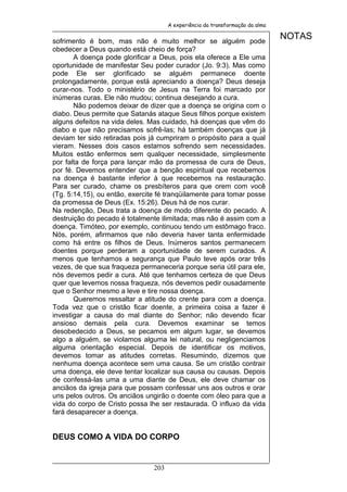 A experiência da transformação da alma


sofrimento é bom, mas não é muito melhor se alguém pode
                                                                               NOTAS
obedecer a Deus quando está cheio de força?
       A doença pode glorificar a Deus, pois ela oferece a Ele uma
oportunidade de manifestar Seu poder curador (Jo. 9:3). Mas como
pode Ele ser glorificado se alguém permanece doente
prolongadamente, porque está apreciando a doença? Deus deseja
curar-nos. Todo o ministério de Jesus na Terra foi marcado por
inúmeras curas. Ele não mudou; continua desejando a cura.
       Não podemos deixar de dizer que a doença se origina com o
diabo. Deus permite que Satanás ataque Seus filhos porque existem
alguns defeitos na vida deles. Mas cuidado, há doenças que vêm do
diabo e que não precisamos sofrê-las; há também doenças que já
deviam ter sido retiradas pois já cumpriram o propósito para a qual
vieram. Nesses dois casos estamos sofrendo sem necessidades.
Muitos estão enfermos sem qualquer necessidade, simplesmente
por falta de força para lançar mão da promessa de cura de Deus,
por fé. Devemos entender que a benção espiritual que recebemos
na doença é bastante inferior à que recebemos na restauração.
Para ser curado, chame os presbíteros para que orem com você
(Tg. 5:14,15), ou então, exercite fé tranqüilamente para tomar posse
da promessa de Deus (Ex. 15:26). Deus há de nos curar.
Na redenção, Deus trata a doença de modo diferente do pecado. A
destruição do pecado é totalmente ilimitada; mas não é assim com a
doença. Timóteo, por exemplo, continuou tendo um estômago fraco.
Nós, porém, afirmamos que não deveria haver tanta enfermidade
como há entre os filhos de Deus. Inúmeros santos permanecem
doentes porque perderam a oportunidade de serem curados. A
menos que tenhamos a segurança que Paulo teve após orar três
vezes, de que sua fraqueza permaneceria porque seria útil para ele,
nós devemos pedir a cura. Até que tenhamos certeza de que Deus
quer que levemos nossa fraqueza, nós devemos pedir ousadamente
que o Senhor mesmo a leve e tire nossa doença.
       Queremos ressaltar a atitude do crente para com a doença.
Toda vez que o cristão ficar doente, a primeira coisa a fazer é
investigar a causa do mal diante do Senhor; não devendo ficar
ansioso demais pela cura. Devemos examinar se temos
desobedecido a Deus, se pecamos em algum lugar, se devemos
algo a alguém, se violamos alguma lei natural, ou negligenciamos
alguma orientação especial. Depois de identificar os motivos,
devemos tomar as atitudes corretas. Resumindo, dizemos que
nenhuma doença acontece sem uma causa. Se um cristão contrair
uma doença, ele deve tentar localizar sua causa ou causas. Depois
de confessá-las uma a uma diante de Deus, ele deve chamar os
anciãos da igreja para que possam confessar uns aos outros e orar
uns pelos outros. Os anciãos ungirão o doente com óleo para que a
vida do corpo de Cristo possa lhe ser restaurada. O influxo da vida
fará desaparecer a doença.


DEUS COMO A VIDA DO CORPO


                                203
 