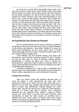 A experiência da transformação da alma


       Já vimos que no futuro Deus ressuscitará nosso corpo, mas
                                                                              NOTAS
hoje Ele dá vida ao nosso corpo mortal. Embora nosso corpo seja
ainda animado por nossa vida da alma natural, não mais vivemos
por ela porque confiamos na vida do Filho de Deus, que infunde
energia em nossos membros muito mais abundantemente do que
tudo o que a vida da alma poderia comunicar. Deus deseja nos
conduzir à posse dessa vida de Cristo como nossa força. A Palavra
de Deus é a vida do nosso corpo: "Nem só de pão viverá o homem,
mas de toda a palavra que procede da boca de Deus" (Mt. 4:4).
Alguns vivem só de pão, outros de pão e pela Palavra de Deus. O
pão às vezes falha, mas a Palavra de Deus nunca falha. Deus
oculta Sua vida na Sua Palavra. Portanto, a Palavra não pode ser
tomada apenas como mandamento, uma regra, ela deve ser tomada
como vida. Quando comemos da Palavra, O recebemos como vida
não apenas como vida para o nosso espírito, mas como vida para o
nosso corpo.

As Experiências dos Santos do Passado
       Era um acontecimento comum para os santos do passado
conhecerem a Deus como a força do seu corpo, ou experimentarem
a vida de Deus permeando o corpo deles. Abraão viu o poder de
Deus sendo manifestado em seu corpo quase morto. O ponto
crucial da questão aqui não é tanto a condição do nosso corpo, mas
sim o poder de Deus naquele corpo.
       "Tinha Moisés 120 anos quando morreu; seus olhos não
escureceram, nem se abateu sua força natural" (Dt. 34:7). O poder
da vida de Deus agiu no corpo de Moisés. Calebe também
experimentou o revigorar de Deus (Jos. 14:9-11). Sansão foi
poderosamente usado pelo Espírito Santo em proezas físicas. Há
muitos outros exemplos de homens de Deus do passado que foram
revigorados pela vida de Deus.
        Queremos enfatizar que a vida de Deus é adequada não
somente para curar enfermidades, mas também para nos preservar
fortes e sadios, capacitando-nos a vencer doenças e fraquezas.

A Experiência de Paulo

       Visto que nossos corpos são membros daquele corpo (o
corpo de Cristo), a vida naturalmente flui para eles. Nos
apropriamos disso por fé. Paulo orou por três vezes para que o
espinho em sua carne fosse retirado. Sem sucesso. Ele era muito
fraco no corpo, mas permaneceu naquela situação por muito
tempo? Não, pois ele nos informa que o poder de Cristo repousou
sobre ele e o tornou forte. Nem o espinho, nem a fraqueza
produzida por ele, deixaram Paulo; todavia o poder de Cristo
inundou seu corpo frágil e lhe deu força para enfrentar cada
necessidade. O poder de Cristo estava em contraste com a
fraqueza de Paulo. Como podia um homem fraco como Paulo
realizar uma obra que exigia tão grande esforço físico? O seu corpo
mortal era vivificado pelo Espírito Santo.


                               204
 