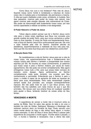 A experiência da transformação da alma


       Como Deus nos cura e nos fortalece? Pela vida de Jesus.
                                                                              NOTAS
Quando nossa carne mortal é revitalizada a natureza do nosso
corpo não é mudada para a imortalidade: ela permanece a mesma.
A vida que supre vitalidade a este corpo, entretanto, é mudada. Nos
dias passados, vivemos pelo poder da nossa vida natural, mas
agora vivemos pela energia daquela vida sobrenatural de Cristo.
Seu poder de ressurreição está sustentando nosso corpo, por isso
somos capacitados a realizar as tarefas a nós designadas.

O Poder Natural e o Poder de Jesus

      Talvez alguns podem pensar que ter o Senhor Jesus como
vida para o nosso corpo signifique que Deus nos concede uma
grande medida de poder físico, para que nunca venhamos a sofrer
mais ou ficar doentes. O corpo de Paulo era freqüentemente fraco,
mas a força do Senhor Jesus fluía continuamente para ele. Ele vivia
a cada instante pela vida do Senhor. Somente através da
obediência, experimentaremos a realidade da Sua vida para nós.
Será que Ele nos daria Sua força para nos rebelarmos contra Ele?

A Benção Desta Vida

       Se recebêssemos a vida do Senhor Jesus para ser a vida do
nosso corpo, nós experimentaríamos hoje o fortalecimento dos
nossos corpos pelo Senhor e também a prosperidade dos nossos
espíritos por Ele. No tocante ao nosso conhecimento, já sabemos
que nosso corpo é para o Senhor; todavia, por causa do nosso
egocentrismo, Ele não pode nos encher completamente. Mas agora
entregamos nosso tudo a Ele, para que possa tratar conosco da
maneira como desejar. Agora pertencemos ao Senhor
completamente; nada pode, portanto, nos suceder sem Seu
conhecimento e permissão. Entendendo que o Senhor é para o
corpo, o cristão é capaz de se apropriar de todas as riquezas de
Deus para suas necessidades. Para cada necessidade urgente
sempre existe Sua provisão; seu coração conseqüentemente
repousa. Ele não pede mais do que o que Deus proveu, mas
também não fica satisfeito com nada menos do que o que Ele
prometeu. Ele recusa usar sua própria força em qualquer questão
para ajudar a Deus, tentando resolver as coisas antes do Seu
tempo.

VENCENDO A MORTE

       A experiência de vencer a morte não é incomum entre os
santos da Bíblia. Davi foi salvo das garras do leão e do urso e
também da mão de Golias; Sadraque, Mesaque e Abednego não
sofreram nenhum dano na fornalha de fogo; Paulo sacudiu uma
cobra mortal dentro do fogo e não sofreu dano algum, e muitos
outros exemplos. O alvo de Deus é levar Seus filhos a passar pela
experiência de conquistar a morte agora. Triunfar sobre o pecado, o
"eu", o mundo e Satanás é necessário; mas a vitória não está


                               205
 