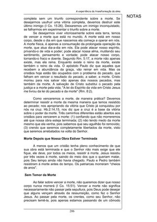 A experiência da transformação da alma


completa sem um triunfo correspondente sobre a morte. Se
                                                                                NOTAS
desejarmos usufruir uma vitória completa, devemos destruir este
último inimigo (I Co. 15:26). Deixaremos um inimigo inconquistado,
se falharmos em experimentar o triunfo sobre a morte.
       Se desejarmos viver vitoriosamente sobre esta terra, temos
de vencer a morte que está no mundo. A morte está em nosso
corpo, desde o dia em que nascemos ela começa a operar em nós.
A morte física, é apenas a consumação da prolongada operação da
morte, que atua dia-a-dia em nós. Ela pode atacar nosso espírito,
privando-o de vida e poder; pode atacar nossa alma, mutilando seu
sentimento, pensamento e vontade; pode atacar nosso corpo,
tornando-o fraco e doente. Segundo Rm. 5:17, a morte não apenas
existe, mas ela reina. Enquanto existe o reino da morte, existe
também o reino da vida. O apóstolo Paulo diz que aqueles que
recebem a abundância da graça, vão reinar em vida. Mas os
cristãos hoje estão tão ocupados com o problema do pecado, que
falham em vencer o resultado do pecado, a saber, a morte. Cristo
morreu para nos salvar não apenas dos nossos pecados, mas
também da morte. A salvação de Cristo substitui o pecado pela
justiça e a morte pela vida; "A lei do Espírito da vida em Cristo Jesus
me livrou da lei do pecado e da morte" (Rm. 8:2).

       Como venceremos a morte, de maneira prática? Devemos
determinar resistir a morte da mesma maneira que temos resistido
ao pecado; nos apropriando da vitória que Cristo já conquistou por
nós na cruz. Hb.2:14,15, nos diz que a cruz é a base da vitória
sobre o poder da morte. Três caminhos diferentes estão abertos aos
cristãos para vencerem a morte: (1) confiando que não morreremos
até que nossa obra esteja terminada; (2) não tendo medo da morte
mesmo que ela venha, pois sabemos que seu aguilhão foi removido;
(3) crendo que seremos completamente libertados da morte, visto
que seremos arrebatados na volta do Senhor.

Morte Depois que Nossa Obra Estiver Terminada

        A menos que um cristão tenha pleno conhecimento de que
sua obra está terminada e que o Senhor não mais exige que ele
fique, ele deve, por todos os meios, resistir à morte. Jesus resistiu
por três vezes à morte, saindo do meio dos que o queriam matar,
pois Seu tempo ainda não havia chegado. Paulo e Pedro também
resistiram à morte antes do tempo. Os patriarcas morreram "cheios
de anos".

Sem Temor da Morte

       Ao falar sobre vencer a morte, não queremos dizer que nosso
corpo nunca morrerá (I Co. 15:51). Vencer a morte não significa
necessariamente não passar pela sepultura, pois Deus pode desejar
que alguns vençam através da ressurreição, como fez o Senhor
Jesus. Ao passar pela morte, os crentes, como seu Senhor, não
precisam temê-la, pois apenas estamos passando de um cômodo


                                 206
 