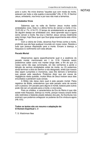 A experiência da transformação da alma


para o outro. No início éramos "aqueles que com meda da morte,
                                                                               NOTAS
estavam por toda a vida sujeita à escravidão" (Hb. 2:15). O Senhor
Jesus, entretanto, nos livrou e por isso não mais a tememos.

Arrebatados Vivos

       Sabemos que na volta do Senhor Jesus muitos serão
arrebatados vivos. Esta é a última forma de vencer a morte (I Co.
15:51-52 e I Ts. 4:14-17). O tempo do arrebatamento se aproxima.
Se alguém deseja ser arrebatado vivo, deve aprender aqui e agora
como vencer a morte. Na cruz o Senhor Jesus venceu totalmente
este inimigo; hoje Deus quer que Sua igreja experimente esta vitória
de Cristo.
       Com a vitória de Cristo, devemos ficar firmes contra a morte,
proibindo que ela faça qualquer incursão em nosso corpo. Resista a
tudo que possua disposição para a morte. Encare a doença, a
fraqueza e o sofrimento com esta atitude.

Pecado Mortal

       Observemos agora especificamente qual é a essência do
pecado mortal, mencionado em I Jo. 5:16. Fazendo assim
poderemos saber como nos manter longe dele, a fim de que (1)
nossa carne não seja corrompida, (2) não venhamos a perde a
bênção de sermos arrebatados antes da morte, ou (3) podermos
ainda terminar a obra do Senhor a nós designada, antes que nossos
dias sejam cumpridos e morramos, caso Ele demore e tenhamos
que passar pela sepultura. Podemos dizer que por causa de
negligência nesta questão, muitos filhos de Deus tiveram seus dias
encurtados e perderam suas coroas.
       A Bíblia não deixa claro qual é este pecado mortal. Pelos
registros da Bíblia, entendemos que este pecado varia de acordo
com a pessoa. Um pecado para alguns é mortal, todavia para outros
pode não ser um pecado para a morte, e vice-versa.
       Para os cristãos, a característica da Era do Reino é que não
existe mais fraqueza, doença ou morte, porque nossos corpos terão
sido redimidos e Satanás pisado debaixo dos pés. As Escrituras nos
ensinam que podemos antegozar os poderes da Era vindoura agora
(Hb. 6:5).


Todos os textos são um resumo e adaptação de:
O Homem Espiritual v. 3

T. S. Watchman Nee




                                207
 