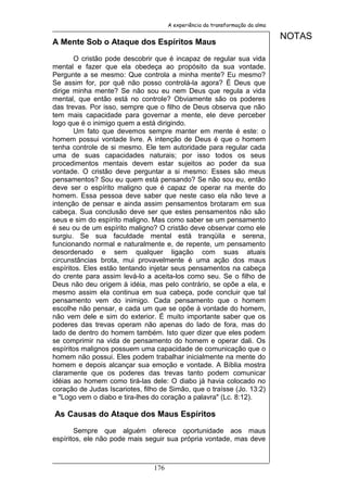 A experiência da transformação da alma

                                                                               NOTAS
A Mente Sob o Ataque dos Espíritos Maus

       O cristão pode descobrir que é incapaz de regular sua vida
mental e fazer que ela obedeça ao propósito da sua vontade.
Pergunte a se mesmo: Que controla a minha mente? Eu mesmo?
Se assim for, por quê não posso controlá-la agora? É Deus que
dirige minha mente? Se não sou eu nem Deus que regula a vida
mental, que então está no controle? Obviamente são os poderes
das trevas. Por isso, sempre que o filho de Deus observa que não
tem mais capacidade para governar a mente, ele deve perceber
logo que é o inimigo quem a está dirigindo.
       Um fato que devemos sempre manter em mente é este: o
homem possui vontade livre. A intenção de Deus é que o homem
tenha controle de si mesmo. Ele tem autoridade para regular cada
uma de suas capacidades naturais; por isso todos os seus
procedimentos mentais devem estar sujeitos ao poder da sua
vontade. O cristão deve perguntar a si mesmo: Esses são meus
pensamentos? Sou eu quem está pensando? Se não sou eu, então
deve ser o espírito maligno que é capaz de operar na mente do
homem. Essa pessoa deve saber que neste caso ela não teve a
intenção de pensar e ainda assim pensamentos brotaram em sua
cabeça. Sua conclusão deve ser que estes pensamentos não são
seus e sim do espírito maligno. Mas como saber se um pensamento
é seu ou de um espírito maligno? O cristão deve observar como ele
surgiu. Se sua faculdade mental está tranqüila e serena,
funcionando normal e naturalmente e, de repente, um pensamento
desordenado e sem qualquer ligação com suas atuais
circunstâncias brota, mui provavelmente é uma ação dos maus
espíritos. Eles estão tentando injetar seus pensamentos na cabeça
do crente para assim levá-lo a aceita-los como seu. Se o filho de
Deus não deu origem à idéia, mas pelo contrário, se opõe a ela, e
mesmo assim ela continua em sua cabeça, pode concluir que tal
pensamento vem do inimigo. Cada pensamento que o homem
escolhe não pensar, e cada um que se opõe à vontade do homem,
não vem dele e sim do exterior. É muito importante saber que os
poderes das trevas operam não apenas do lado de fora, mas do
lado de dentro do homem também. Isto quer dizer que eles podem
se comprimir na vida de pensamento do homem e operar dali. Os
espíritos malignos possuem uma capacidade de comunicação que o
homem não possui. Eles podem trabalhar inicialmente na mente do
homem e depois alcançar sua emoção e vontade. A Bíblia mostra
claramente que os poderes das trevas tanto podem comunicar
idéias ao homem como tirá-las dele: O diabo já havia colocado no
coração de Judas Iscariotes, filho de Simão, que o traísse (Jo. 13:2)
e "Logo vem o diabo e tira-lhes do coração a palavra" (Lc. 8:12).

As Causas do Ataque dos Maus Espíritos

       Sempre que alguém oferece oportunidade aos maus
espíritos, ele não pode mais seguir sua própria vontade, mas deve



                                176
 