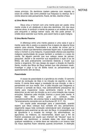 A experiência da transformação da alma


nesse princípio. Os demônios injetam palavras com respeito ao
                                                                              NOTAS
corpo do cristão, tais como predizer sua fraqueza ou doença. Se o
crente absorve este pensamento, ficará, de fato, doente e fraco.

e) Uma Mente Vazia

       Deus criou o homem com uma mente para ser usada. Uma
mente vívida é um obstáculo à obra dos demônios. Um dos seus
maiores alvos, é conduzir a mente da pessoa a um estado de vazio,
pois enquanto a cabeça estiver vazia, ele não pode pensar. O
cristão deve exercitar sua mente, pois assim barra a ação maligna.

f) Uma Mente Passiva

       A diferença entre uma mente passiva e uma vazia é que a
mente vazia não é usada e a passiva fica à espera de alguma força
exterior para ativá-la. Passividade é se abster de mover por si
mesmo e deixar que elementos exteriores façam isso. A passividade
reduz o homem a uma máquina. A passividade oferece aos espíritos
malignos oportunidade de ocupar também a vontade e o corpo do
crente. Se alguém permitir que sua cabeça cesse de pensar,
pesquisar, decidir e de examinar sua experiência e ação à luz da
Bíblia, ele está praticamente convidando Satanás a invadir sua
mente e enganá-lo. Em seu desejo de seguir a direção do Espírito
Santo, muitos dos filhos de Deus sentem que não precisam medir,
investigar e julga à luz da Bíblia todos os pensamentos que
aparentemente vêm de Deus.

Passividade

        A causa da passividade é a ignorância do cristão. O caminho
normal da condução de Deis é na intuição do espírito e não na
mente. O crente deve seguir a revelação da sua intuição, e não o
pensamento em sua mente. Sim, é pela intuição que chegamos a
conhecer a vontade de Deus, mas adicionalmente precisamos da
mente para inspecionar nosso sentimento interior a fim de
determinar se ele vem da intuição ou se é uma imitação das nossas
emoções. Sabemos pela intuição; tiramos a prova pela mente. A
cabeça      não    deve    nunca     guiar   ou    conduzir,   mas
inquestionavelmente, ela precisa testar a autenticidade da direção.
Tal ensinamento concorda com as Escrituras (Ef. 5:17, 10).
        Um crente pode escorregar para a passividade, quando
espera que Deus coloque Sua vontade em seu pensamento;
cegamente segue toda condução sobrenatural sem empregar sua
inteligência para examinar se ela vem de Deus. A conseqüência de
tal ignorância é a invasão do inimigo. Os adivinhadores, os
agoureiros, os médiuns, os necromantes, dizem que a fim de
ficarem possessos por aquilo que chamam de "deuses" (que na
realidade são demônios), a vontade deles não deve oferecer
qualquer resistência, a mente deve ser reduzida a um branco total
Os maus espíritos ficam vibrando quando encontram. A distinção


                               178
 