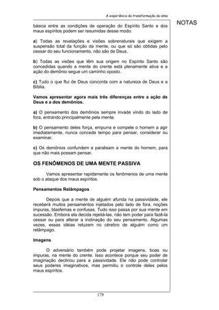 A experiência da transformação da alma


básica entre as condições de operação do Espírito Santo e dos
                                                                              NOTAS
maus espíritos podem ser resumidas desse modo:

a) Todas as revelações e visões sobrenaturais que exigem a
suspensão total da função da mente, ou que só são obtidas pelo
cessar do seu funcionamento, não são de Deus.

b) Todas as visões que têm sua origem no Espírito Santo são
concedidas quando a mente do crente está plenamente ativa e a
ação do demônio segue um caminho oposto.

c) Tudo o que flui de Deus concorda com a natureza de Deus e a
Bíblia.

Vamos apresentar agora mais três diferenças entre a ação de
Deus e a dos demônios.

a) O pensamento dos demônios sempre invade vindo do lado de
fora, entrando principalmente pela mente.

b) O pensamento deles força, empurra e compele o homem a agir
imediatamente, nunca concede tempo para pensar, considerar ou
examinar.

c) Os demônios confundem e paralisam a mente do homem, para
que não mais possam pensar.

OS FENÔMENOS DE UMA MENTE PASSIVA

      Vamos apresentar rapidamente os fenômenos de uma mente
sob o ataque dos maus espíritos.

Pensamentos Relâmpagos

      Depois que a mente de alguém afunda na passividade, ele
receberá muitos pensamentos injetados pelo lado de fora, noções
impuras, blasfemas e confusas. Tudo isso passa por sua mente em
sucessão. Embora ela decida rejeitá-las, não tem poder para fazê-la
cessar ou para alterar a inclinação do seu pensamento. Algumas
vezes, essas idéias reluzem no cérebro de alguém como um
relâmpago.

Imagens

      O adversário também pode projetar imagens, boas ou
impuras, na mente do crente. Isso acontece porque seu poder de
imaginação declinou para a passividade. Ele não pode controlar
seus poderes imaginativos, mas permitiu o controle deles pelos
maus espíritos.




                               179
 