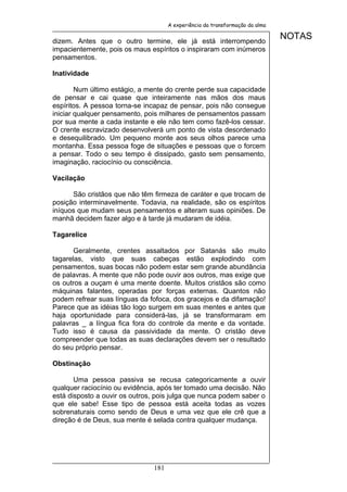 A experiência da transformação da alma


dizem. Antes que o outro termine, ele já está interrompendo
                                                                              NOTAS
impacientemente, pois os maus espíritos o inspiraram com inúmeros
pensamentos.

Inatividade

        Num último estágio, a mente do crente perde sua capacidade
de pensar e cai quase que inteiramente nas mãos dos maus
espíritos. A pessoa torna-se incapaz de pensar, pois não consegue
iniciar qualquer pensamento, pois milhares de pensamentos passam
por sua mente a cada instante e ele não tem como fazê-los cessar.
O crente escravizado desenvolverá um ponto de vista desordenado
e desequilibrado. Um pequeno monte aos seus olhos parece uma
montanha. Essa pessoa foge de situações e pessoas que o forcem
a pensar. Todo o seu tempo é dissipado, gasto sem pensamento,
imaginação, raciocínio ou consciência.

Vacilação

      São cristãos que não têm firmeza de caráter e que trocam de
posição interminavelmente. Todavia, na realidade, são os espíritos
iníquos que mudam seus pensamentos e alteram suas opiniões. De
manhã decidem fazer algo e à tarde já mudaram de idéia.

Tagarelice

       Geralmente, crentes assaltados por Satanás são muito
tagarelas, visto que suas cabeças estão explodindo com
pensamentos, suas bocas não podem estar sem grande abundância
de palavras. A mente que não pode ouvir aos outros, mas exige que
os outros a ouçam é uma mente doente. Muitos cristãos são como
máquinas falantes, operadas por forças externas. Quantos não
podem refrear suas línguas da fofoca, dos gracejos e da difamação!
Parece que as idéias tão logo surgem em suas mentes e antes que
haja oportunidade para considerá-las, já se transformaram em
palavras _ a língua fica fora do controle da mente e da vontade.
Tudo isso é causa da passividade da mente. O cristão deve
compreender que todas as suas declarações devem ser o resultado
do seu próprio pensar.

Obstinação

       Uma pessoa passiva se recusa categoricamente a ouvir
qualquer raciocínio ou evidência, após ter tomado uma decisão. Não
está disposto a ouvir os outros, pois julga que nunca podem saber o
que ele sabe! Esse tipo de pessoa está aceita todas as vozes
sobrenaturais como sendo de Deus e uma vez que ele crê que a
direção é de Deus, sua mente é selada contra qualquer mudança.




                               181
 