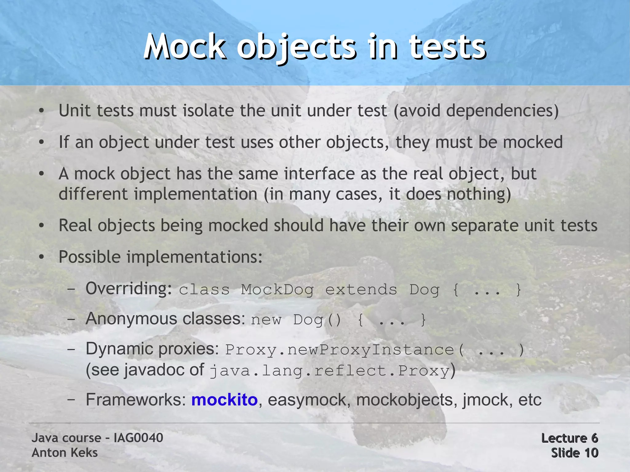 Mock objects in tests
 ●   Unit tests must isolate the unit under test (avoid dependencies)
 ●
     If an object under test uses other objects, they must be mocked
 ●   A mock object has the same interface as the real object, but
     different implementation (in many cases, it does nothing)
 ●   Real objects being mocked should have their own separate unit tests
 ●
     Possible implementations:
      –   Overriding: class MockDog extends Dog { ... }
      –   Anonymous classes: new Dog() { ... }
      –   Dynamic proxies: Proxy.newProxyInstance( ... )
          (see javadoc of java.lang.reflect.Proxy)
      –   Frameworks: mockito, easymock, mockobjects, jmock, etc

Java course – IAG0040                                               Lecture 6
Anton Keks                                                           Slide 10
 