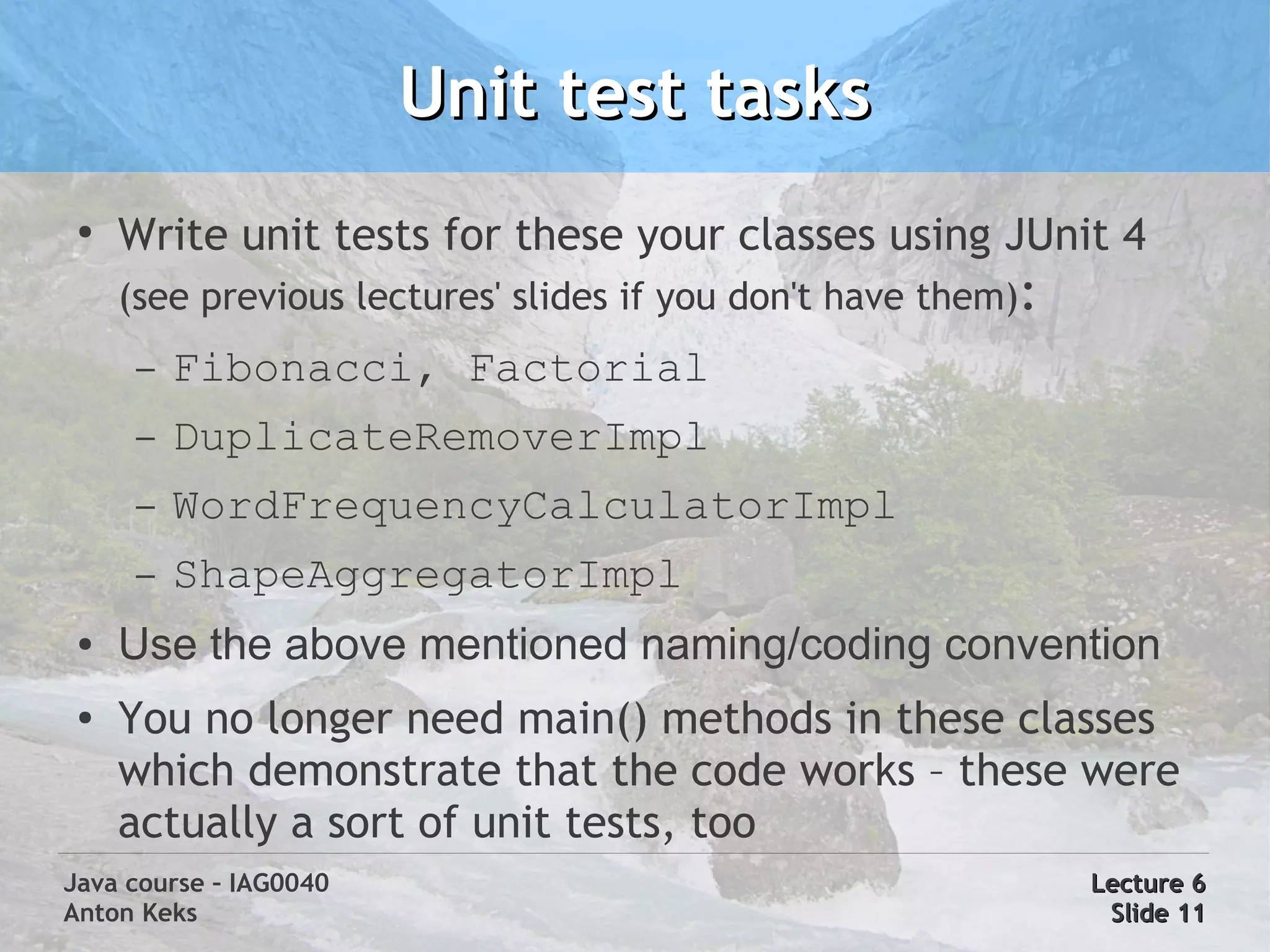 Unit test tasks
 ●
     Write unit tests for these your classes using JUnit 4
     (see previous lectures' slides if you don't have them):
      –   Fibonacci, Factorial
      –   DuplicateRemoverImpl
      –   WordFrequencyCalculatorImpl
      –   ShapeAggregatorImpl
 ●   Use the above mentioned naming/coding convention
 ●   You no longer need main() methods in these classes
     which demonstrate that the code works – these were
     actually a sort of unit tests, too
Java course – IAG0040                                          Lecture 6
Anton Keks                                                      Slide 11
 