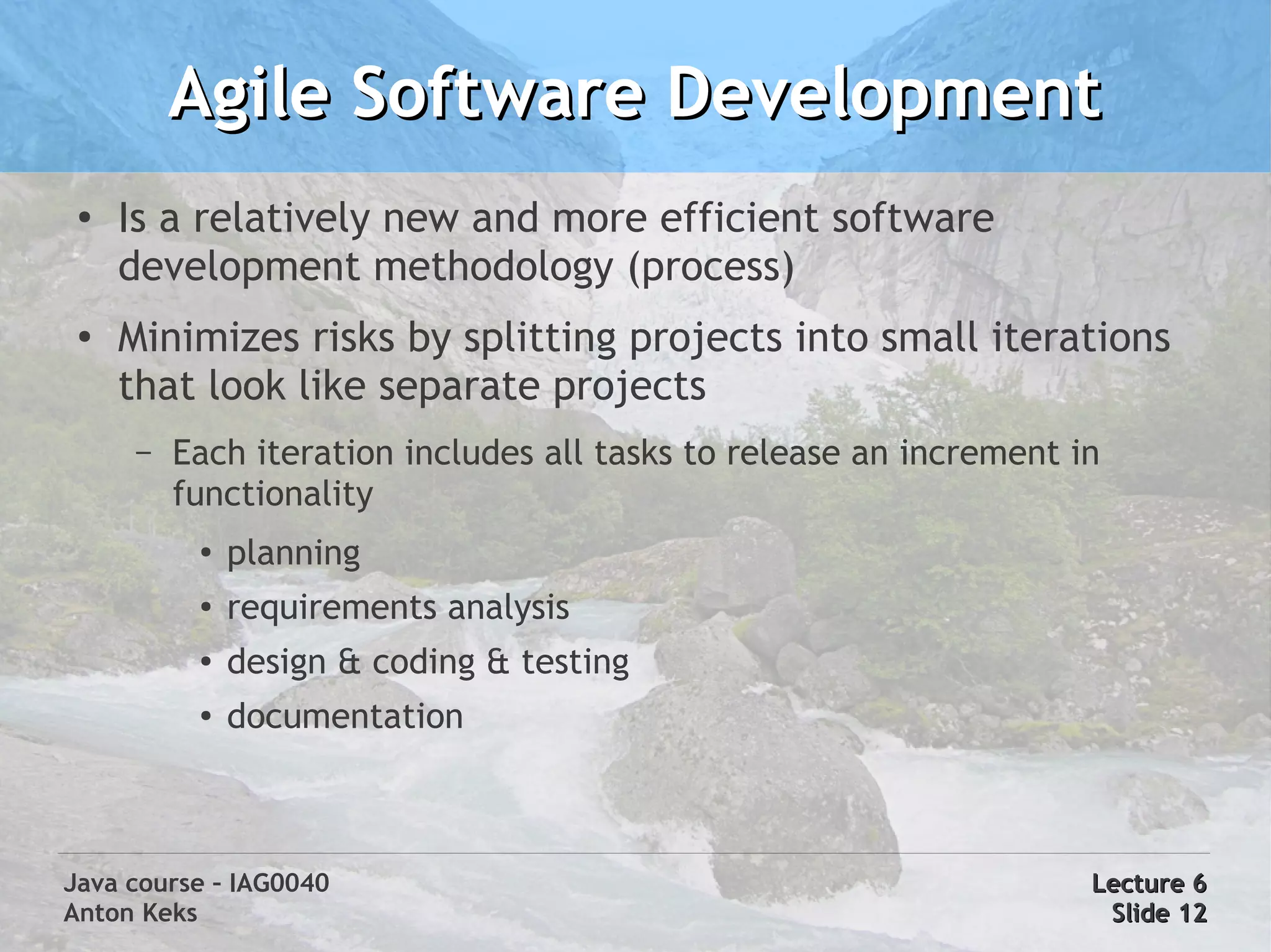 Agile Software Development
 ●
     Is a relatively new and more efficient software
     development methodology (process)
 ●
     Minimizes risks by splitting projects into small iterations
     that look like separate projects
      –   Each iteration includes all tasks to release an increment in
          functionality
           ●
               planning
           ●   requirements analysis
           ●   design & coding & testing
           ●   documentation



Java course – IAG0040                                                Lecture 6
Anton Keks                                                            Slide 12
 