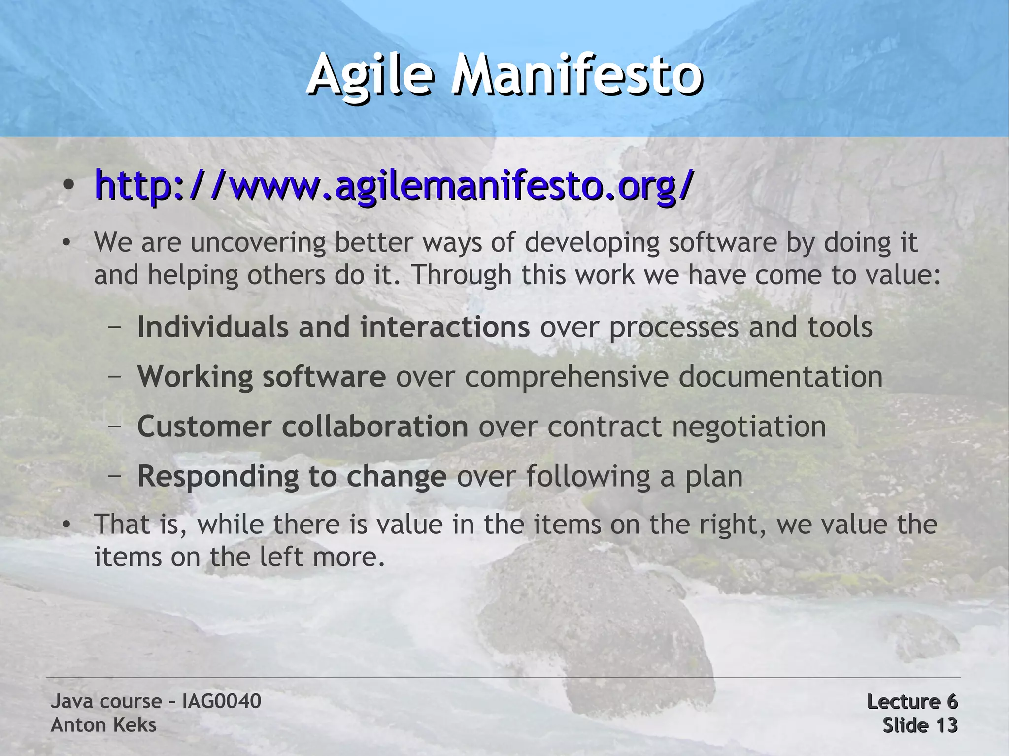 Agile Manifesto
 ●
     http://www.agilemanifesto.org/
 ●   We are uncovering better ways of developing software by doing it
     and helping others do it. Through this work we have come to value:
      –   Individuals and interactions over processes and tools
      –   Working software over comprehensive documentation
      –   Customer collaboration over contract negotiation
      –   Responding to change over following a plan
 ●   That is, while there is value in the items on the right, we value the
     items on the left more.




Java course – IAG0040                                               Lecture 6
Anton Keks                                                           Slide 13
 