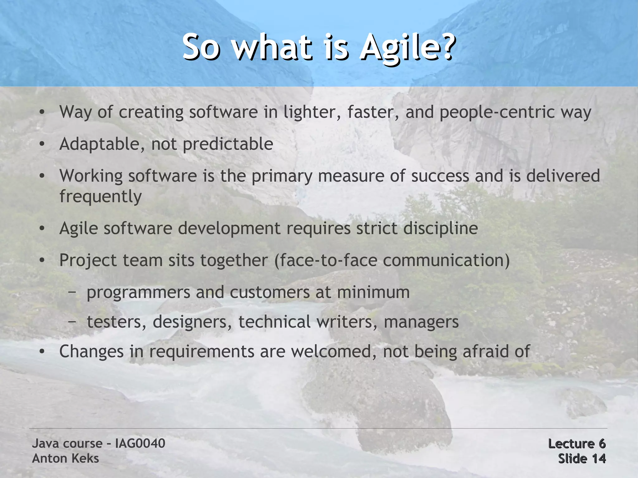 So what is Agile?
 ●   Way of creating software in lighter, faster, and people-centric way
 ●
     Adaptable, not predictable
 ●   Working software is the primary measure of success and is delivered
     frequently
 ●   Agile software development requires strict discipline
 ●
     Project team sits together (face-to-face communication)
      –   programmers and customers at minimum
      –   testers, designers, technical writers, managers
 ●   Changes in requirements are welcomed, not being afraid of




Java course – IAG0040                                             Lecture 6
Anton Keks                                                         Slide 14
 