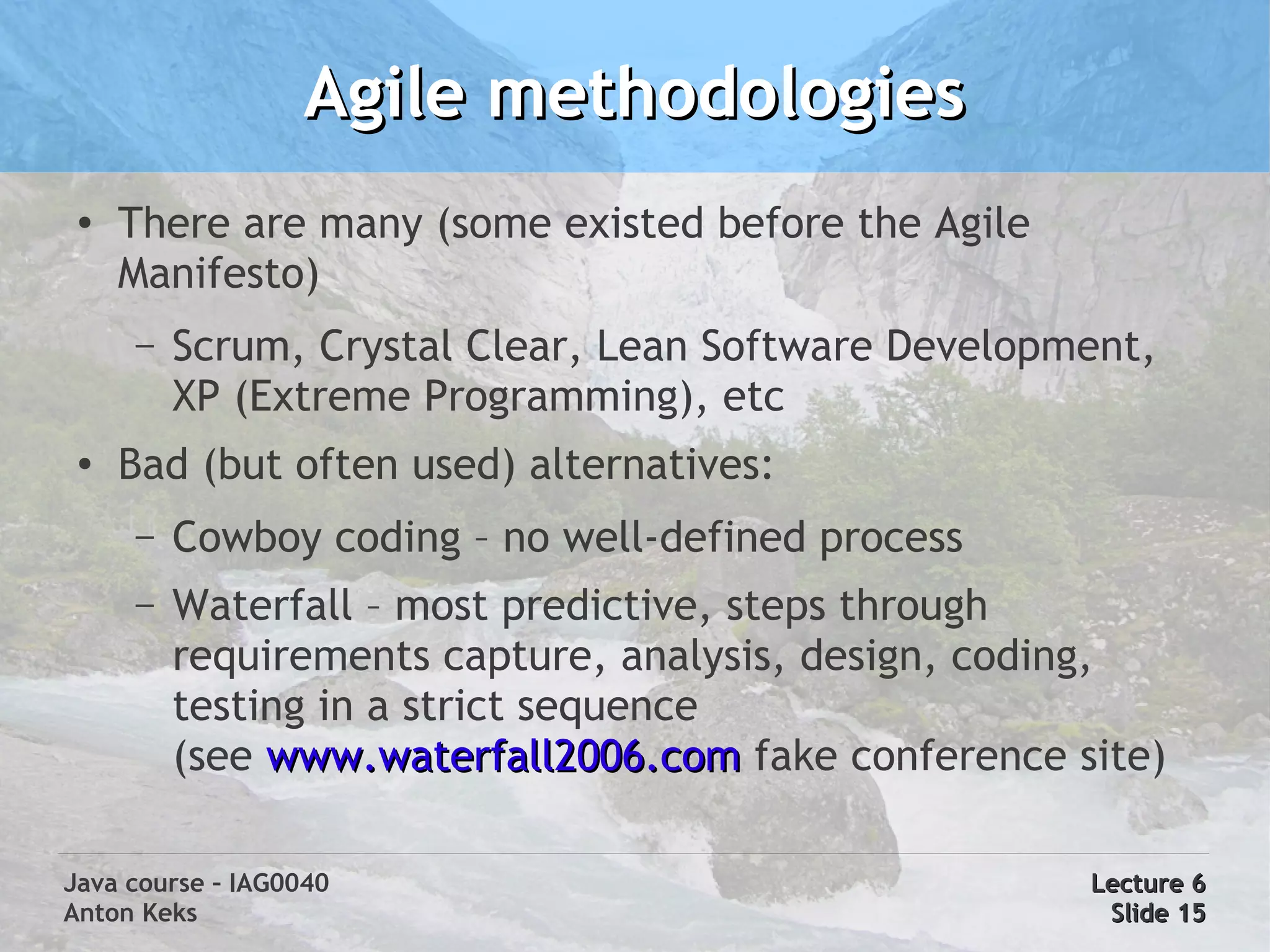 Agile methodologies
 ●
     There are many (some existed before the Agile
     Manifesto)
     –   Scrum, Crystal Clear, Lean Software Development,
         XP (Extreme Programming), etc
 ●
     Bad (but often used) alternatives:
     –   Cowboy coding – no well-defined process
     –   Waterfall – most predictive, steps through
         requirements capture, analysis, design, coding,
         testing in a strict sequence
         (see www.waterfall2006.com fake conference site)

Java course – IAG0040                                Lecture 6
Anton Keks                                            Slide 15
 