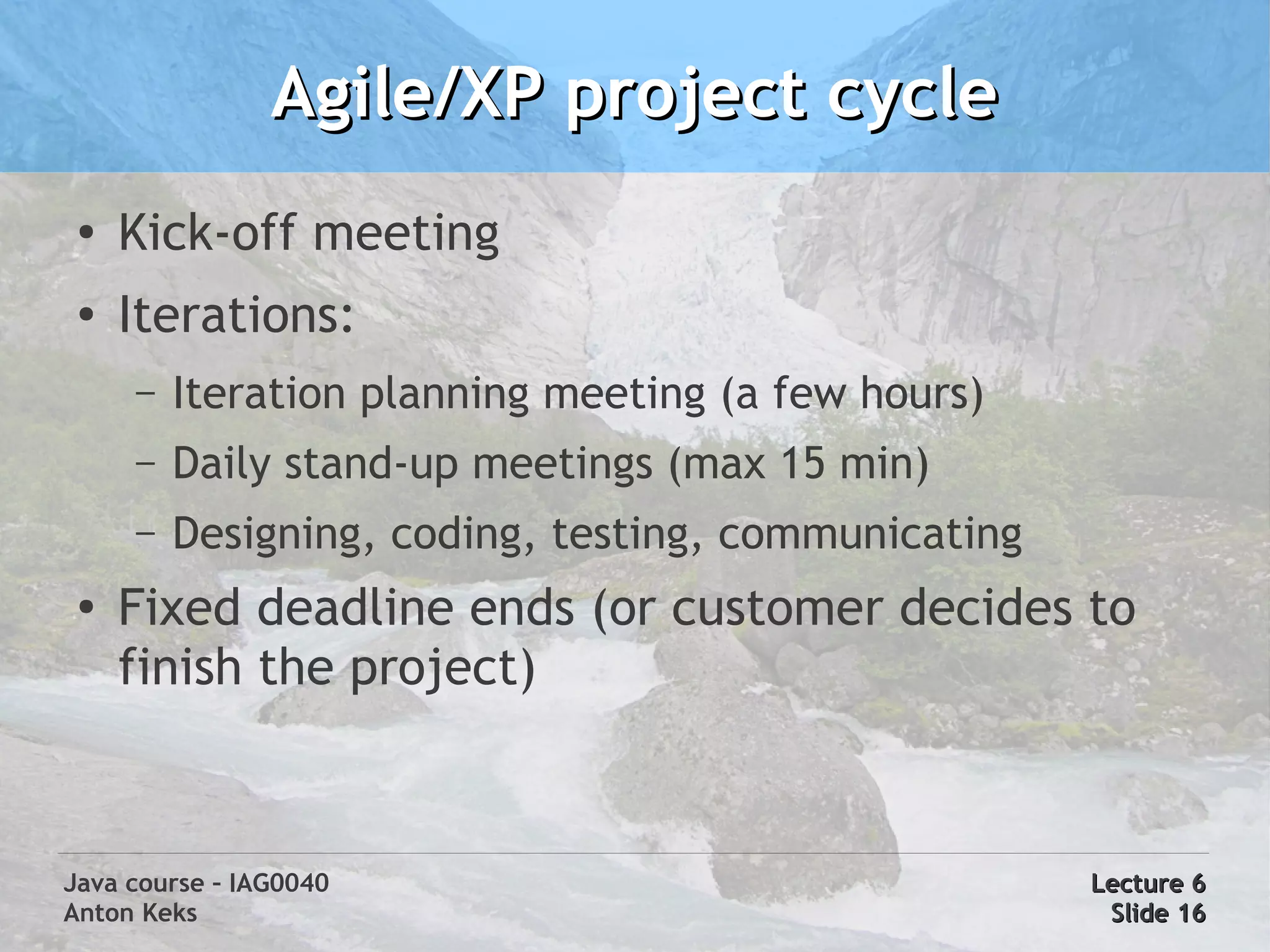 Agile/XP project cycle
 ●
     Kick-off meeting
 ●   Iterations:
     –   Iteration planning meeting (a few hours)
     –   Daily stand-up meetings (max 15 min)
     –   Designing, coding, testing, communicating
 ●
     Fixed deadline ends (or customer decides to
     finish the project)



Java course – IAG0040                                Lecture 6
Anton Keks                                            Slide 16
 