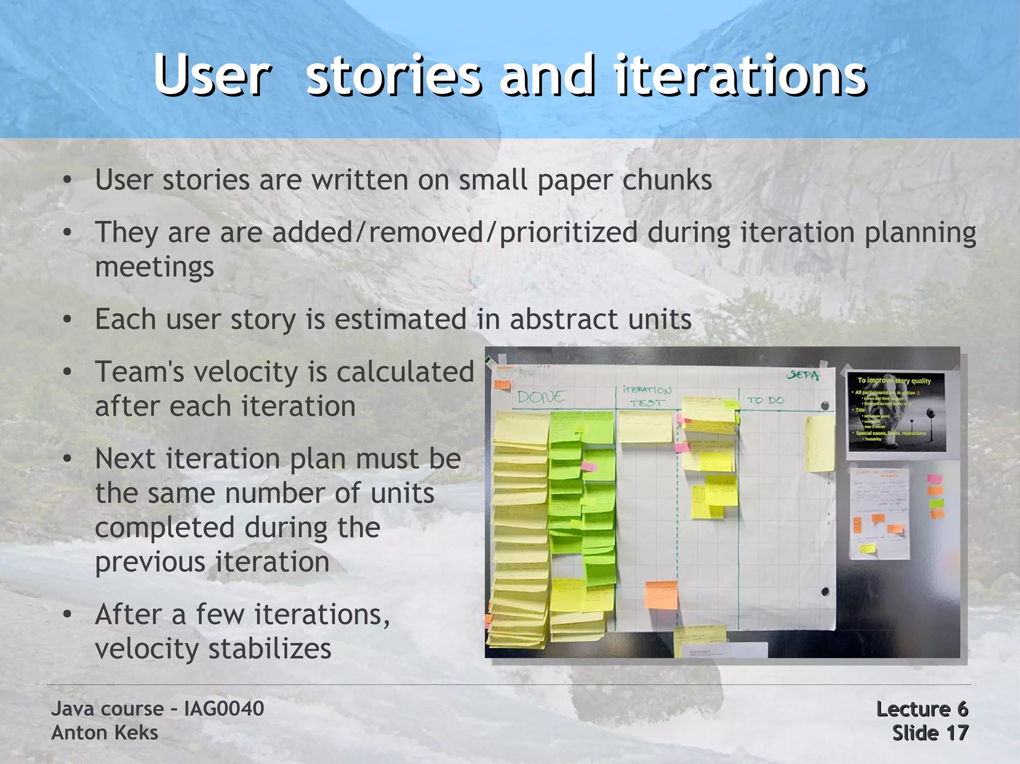 User stories and iterations
 ●
     User stories are written on small paper chunks
 ●   They are are added/removed/prioritized during iteration planning
     meetings
 ●   Each user story is estimated in abstract units
 ●
     Team's velocity is calculated
     after each iteration
 ●   Next iteration plan must be
     the same number of units
     completed during the
     previous iteration
 ●
     After a few iterations,
     velocity stabilizes
Java course – IAG0040                                        Lecture 6
Anton Keks                                                    Slide 17
 