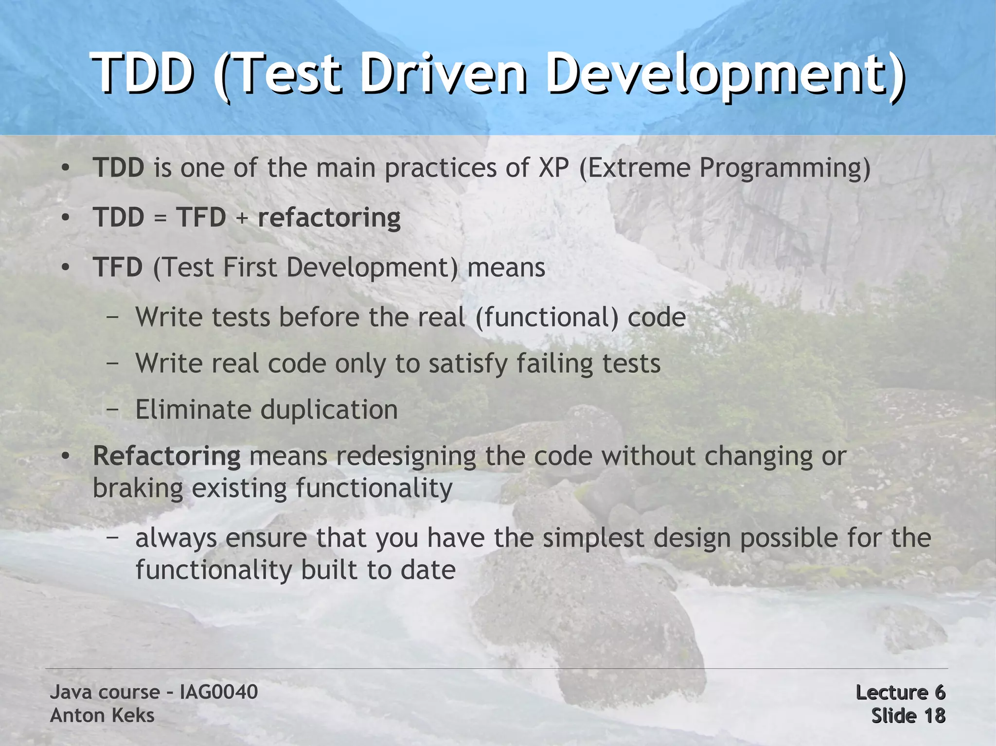 TDD (Test Driven Development)
 ●
     TDD is one of the main practices of XP (Extreme Programming)
 ●   TDD = TFD + refactoring
 ●
     TFD (Test First Development) means
      –   Write tests before the real (functional) code
      –   Write real code only to satisfy failing tests
      –   Eliminate duplication
 ●   Refactoring means redesigning the code without changing or
     braking existing functionality
      –   always ensure that you have the simplest design possible for the
          functionality built to date



Java course – IAG0040                                              Lecture 6
Anton Keks                                                          Slide 18
 