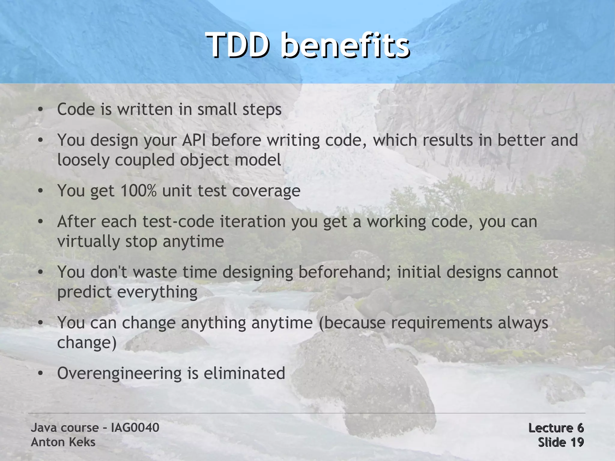 TDD benefits
 ●   Code is written in small steps
 ●
     You design your API before writing code, which results in better and
     loosely coupled object model
 ●   You get 100% unit test coverage
 ●   After each test-code iteration you get a working code, you can
     virtually stop anytime
 ●   You don't waste time designing beforehand; initial designs cannot
     predict everything
 ●
     You can change anything anytime (because requirements always
     change)
 ●
     Overengineering is eliminated


Java course – IAG0040                                             Lecture 6
Anton Keks                                                         Slide 19
 