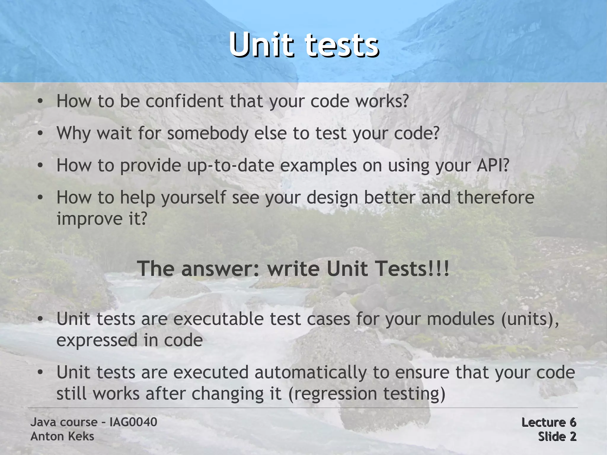 Unit tests
 ●
     How to be confident that your code works?
 ●
     Why wait for somebody else to test your code?
 ●
     How to provide up-to-date examples on using your API?
 ●
     How to help yourself see your design better and therefore
     improve it?

                 The answer: write Unit Tests!!!

 ●   Unit tests are executable test cases for your modules (units),
     expressed in code
 ●
     Unit tests are executed automatically to ensure that your code
     still works after changing it (regression testing)
Java course – IAG0040                                         Lecture 6
Anton Keks                                                      Slide 2
 