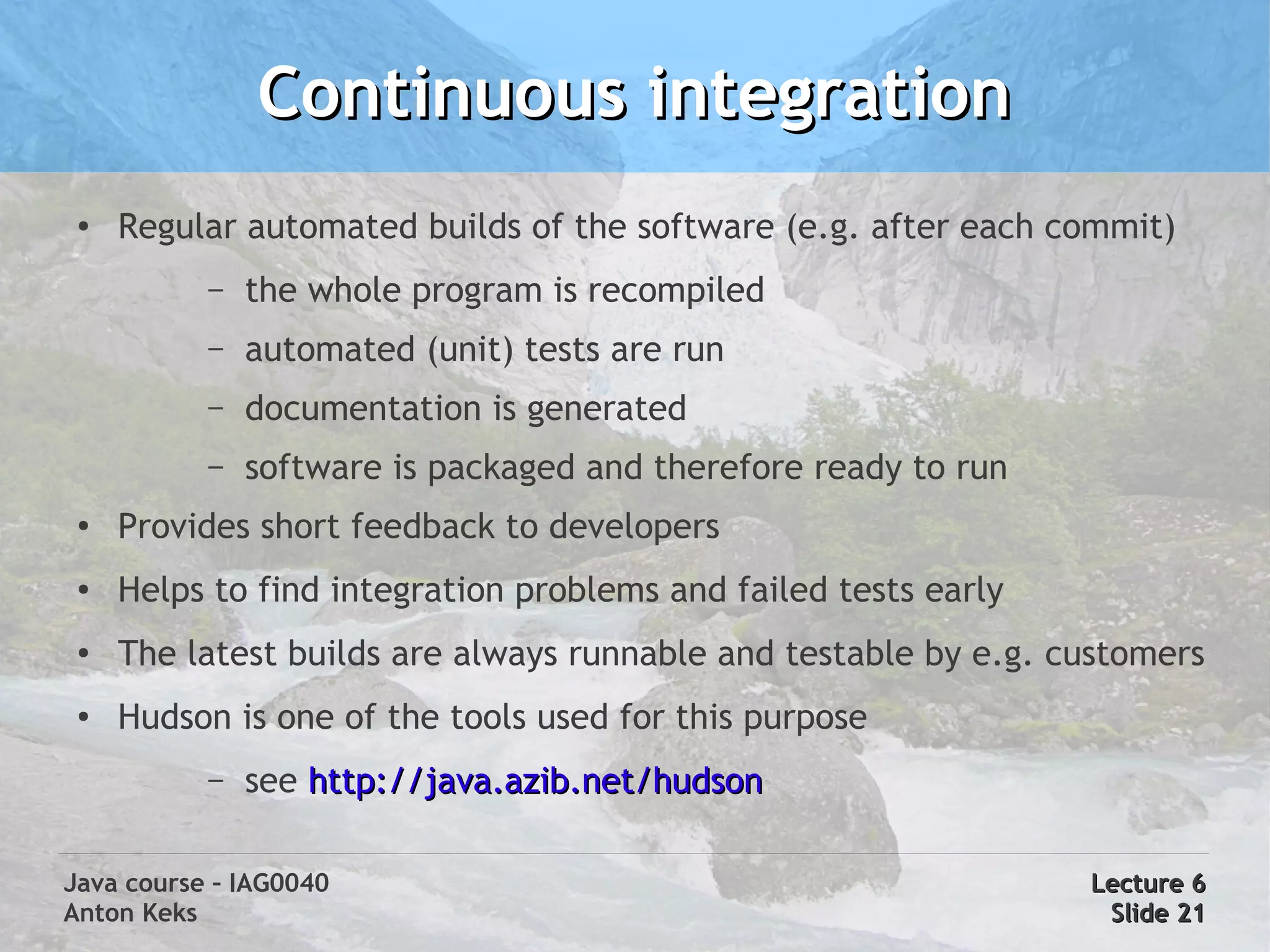 Continuous integration
 ●   Regular automated builds of the software (e.g. after each commit)
           –   the whole program is recompiled
           –   automated (unit) tests are run
           –   documentation is generated
           –   software is packaged and therefore ready to run
 ●
     Provides short feedback to developers
 ●   Helps to find integration problems and failed tests early
 ●
     The latest builds are always runnable and testable by e.g. customers
 ●   Hudson is one of the tools used for this purpose
           –   see http://java.azib.net/hudson

Java course – IAG0040                                            Lecture 6
Anton Keks                                                        Slide 21
 